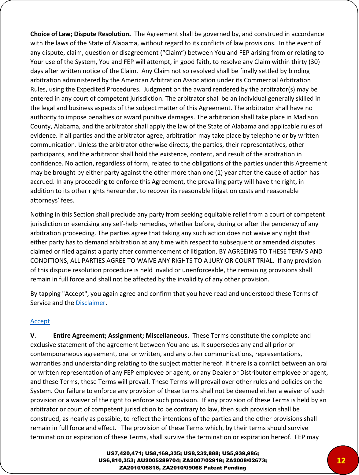  US7,420,471; US8,169,335; US8,232,888; US5,939,986; US6,810,353; AU2005289704; ZA2007/02919; ZA2008/02673; ZA2010/06816, ZA2010/09068 Patent Pending Choice of Law; Dispute Resolution.  The Agreement shall be governed by, and construed in accordance with the laws of the State of Alabama, without regard to its conflicts of law provisions.  In the event of any dispute, claim, question or disagreement (&ldquo;Claim&rdquo;) between You and FEP arising from or relating to Your use of the System, You and FEP will attempt, in good faith, to resolve any Claim within thirty (30) days after written notice of the Claim.  Any Claim not so resolved shall be finally settled by binding arbitration administered by the American Arbitration Association under its Commercial Arbitration Rules, using the Expedited Procedures.  Judgment on the award rendered by the arbitrator(s) may be entered in any court of competent jurisdiction. The arbitrator shall be an individual generally skilled in the legal and business aspects of the subject matter of this Agreement. The arbitrator shall have no authority to impose penalties or award punitive damages. The arbitration shall take place in Madison County, Alabama, and the arbitrator shall apply the law of the State of Alabama and applicable rules of evidence. If all parties and the arbitrator agree, arbitration may take place by telephone or by written communication. Unless the arbitrator otherwise directs, the parties, their representatives, other participants, and the arbitrator shall hold the existence, content, and result of the arbitration in confidence. No action, regardless of form, related to the obligations of the parties under this Agreement may be brought by either party against the other more than one (1) year after the cause of action has accrued. In any proceeding to enforce this Agreement, the prevailing party will have the right, in addition to its other rights hereunder, to recover its reasonable litigation costs and reasonable attorneys&rsquo; fees.    Nothing in this Section shall preclude any party from seeking equitable relief from a court of competent jurisdiction or exercising any self-help remedies, whether before, during or after the pendency of any arbitration proceeding. The parties agree that taking any such action does not waive any right that either party has to demand arbitration at any time with respect to subsequent or amended disputes claimed or filed against a party after commencement of litigation. BY AGREEING TO THESE TERMS AND CONDITIONS, ALL PARTIES AGREE TO WAIVE ANY RIGHTS TO A JURY OR COURT TRIAL.  If any provision of this dispute resolution procedure is held invalid or unenforceable, the remaining provisions shall remain in full force and shall not be affected by the invalidity of any other provision.   By tapping "Accept", you again agree and confirm that you have read and understood these Terms of Service and the Disclaimer.   Accept V.  Entire Agreement; Assignment; Miscellaneous.  These Terms constitute the complete and exclusive statement of the agreement between You and us. It supersedes any and all prior or contemporaneous agreement, oral or written, and any other communications, representations, warranties and understanding relating to the subject matter hereof. If there is a conflict between an oral or written representation of any FEP employee or agent, or any Dealer or Distributor employee or agent, and these Terms, these Terms will prevail. These Terms will prevail over other rules and policies on the System. Our failure to enforce any provision of these terms shall not be deemed either a waiver of such provision or a waiver of the right to enforce such provision.  If any provision of these Terms is held by an arbitrator or court of competent jurisdiction to be contrary to law, then such provision shall be construed, as nearly as possible, to reflect the intentions of the parties and the other provisions shall remain in full force and effect.   The provision of these Terms which, by their terms should survive termination or expiration of these Terms, shall survive the termination or expiration hereof.  FEP may 1210