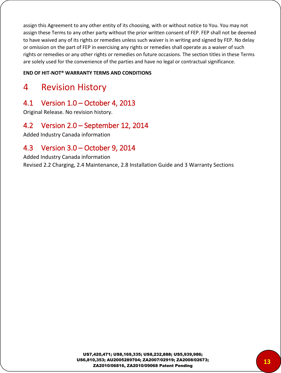  US7,420,471; US8,169,335; US8,232,888; US5,939,986; US6,810,353; AU2005289704; ZA2007/02919; ZA2008/02673; ZA2010/06816, ZA2010/09068 Patent Pending assign this Agreement to any other entity of its choosing, with or without notice to You. You may not assign these Terms to any other party without the prior written consent of FEP. FEP shall not be deemed to have waived any of its rights or remedies unless such waiver is in writing and signed by FEP. No delay or omission on the part of FEP in exercising any rights or remedies shall operate as a waiver of such rights or remedies or any other rights or remedies on future occasions. The section titles in these Terms are solely used for the convenience of the parties and have no legal or contractual significance. END OF HIT-NOT&reg; WARRANTY TERMS AND CONDITIONS 4  Revision History 4.1  Version 1.0 &ndash; October 4, 2013 Original Release. No revision history. 4.2  Version 2.0 &ndash; September 12, 2014 Added Industry Canada information 4.3  Version 3.0 &ndash; October 9, 2014 Added Industry Canada information Revised 2.2 Charging, 2.4 Maintenance, 2.8 Installation Guide and 3 Warranty Sections   1312