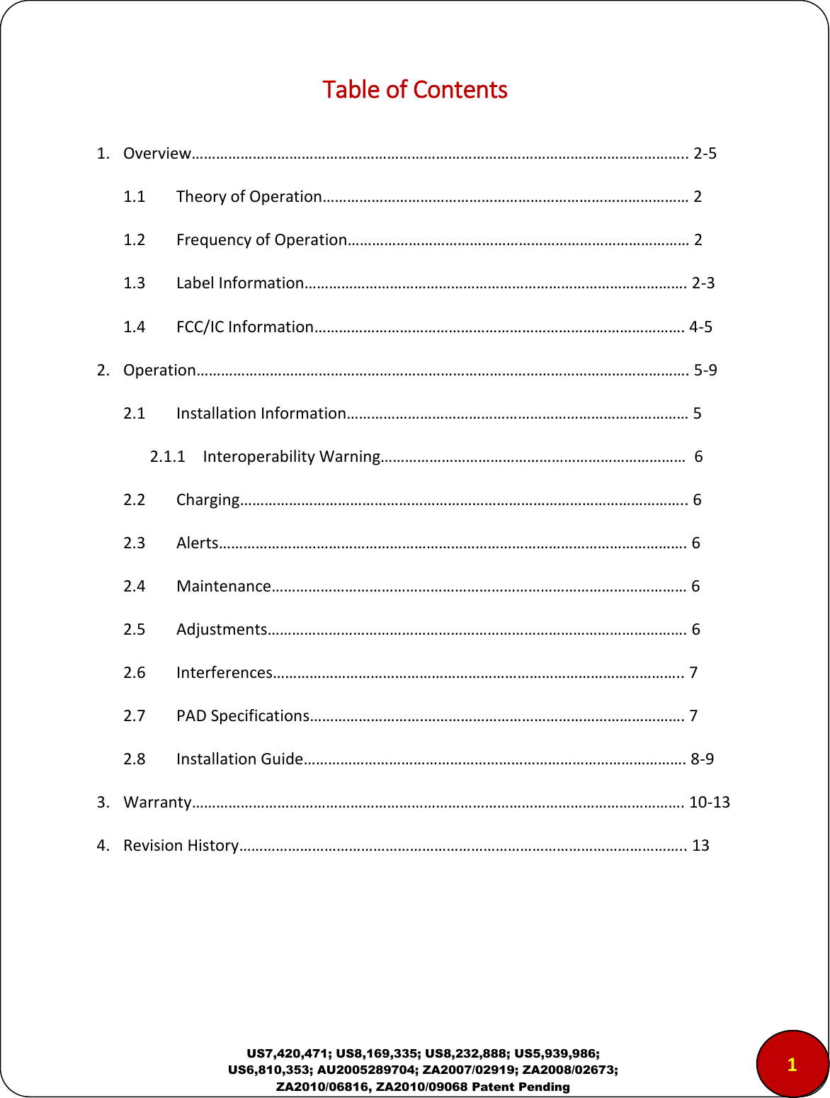 US7,420,471; US8,169,335; US8,232,888; US5,939,986; US6,810,353; AU2005289704; ZA2007/02919; ZA2008/02673; ZA2010/06816, ZA2010/09068 Patent Pending Table of Contents  1. Overview&hellip;&hellip;&hellip;&hellip;&hellip;&hellip;&hellip;&hellip;&hellip;&hellip;&hellip;&hellip;&hellip;&hellip;&hellip;&hellip;&hellip;&hellip;&hellip;&hellip;&hellip;&hellip;&hellip;&hellip;&hellip;&hellip;&hellip;&hellip;&hellip;&hellip;&hellip;&hellip;&hellip;&hellip;&hellip;&hellip;&hellip;&hellip;&hellip;&hellip;.. 2-5 1.1 Theory of Operation&hellip;&hellip;&hellip;&hellip;&hellip;&hellip;&hellip;&hellip;&hellip;&hellip;&hellip;&hellip;&hellip;&hellip;&hellip;&hellip;&hellip;&hellip;&hellip;&hellip;&hellip;&hellip;&hellip;&hellip;&hellip;&hellip;&hellip;&hellip;&hellip;&hellip; 2 1.2 Frequency of Operation&hellip;&hellip;&hellip;&hellip;&hellip;&hellip;&hellip;&hellip;&hellip;&hellip;&hellip;&hellip;&hellip;&hellip;&hellip;&hellip;&hellip;&hellip;&hellip;&hellip;&hellip;&hellip;&hellip;&hellip;&hellip;&hellip;&hellip;&hellip; 2 1.3 Label Information&hellip;&hellip;&hellip;&hellip;&hellip;&hellip;&hellip;&hellip;&hellip;&hellip;&hellip;&hellip;&hellip;&hellip;&hellip;&hellip;&hellip;&hellip;&hellip;&hellip;&hellip;&hellip;&hellip;&hellip;&hellip;&hellip;&hellip;&hellip;&hellip;&hellip;&hellip;. 2-3 1.4 FCC/IC Information&hellip;&hellip;&hellip;&hellip;&hellip;&hellip;&hellip;&hellip;&hellip;&hellip;&hellip;&hellip;&hellip;&hellip;&hellip;&hellip;&hellip;&hellip;&hellip;&hellip;&hellip;&hellip;&hellip;&hellip;&hellip;&hellip;&hellip;&hellip;&hellip;&hellip;. 4-5 2. Operation&hellip;&hellip;&hellip;&hellip;&hellip;&hellip;&hellip;&hellip;&hellip;&hellip;&hellip;&hellip;&hellip;&hellip;&hellip;&hellip;&hellip;&hellip;&hellip;&hellip;&hellip;&hellip;&hellip;&hellip;&hellip;&hellip;&hellip;&hellip;&hellip;&hellip;&hellip;&hellip;&hellip;&hellip;&hellip;&hellip;&hellip;&hellip;&hellip;&hellip;. 5-9 2.1 Installation Information&hellip;&hellip;&hellip;&hellip;&hellip;&hellip;&hellip;&hellip;&hellip;&hellip;&hellip;&hellip;&hellip;&hellip;&hellip;&hellip;&hellip;&hellip;&hellip;&hellip;&hellip;&hellip;&hellip;&hellip;&hellip;&hellip;&hellip;&hellip; 5 2.1.1 Interoperability Warning&hellip;&hellip;&hellip;&hellip;&hellip;&hellip;&hellip;&hellip;&hellip;&hellip;&hellip;&hellip;&hellip;&hellip;&hellip;&hellip;&hellip;&hellip;&hellip;&hellip;&hellip;&hellip;&hellip;&hellip;&hellip;  6 2.2 Charging&hellip;&hellip;&hellip;&hellip;&hellip;&hellip;&hellip;&hellip;&hellip;&hellip;&hellip;&hellip;&hellip;&hellip;&hellip;&hellip;&hellip;&hellip;&hellip;&hellip;&hellip;&hellip;&hellip;&hellip;&hellip;&hellip;&hellip;&hellip;&hellip;&hellip;&hellip;&hellip;&hellip;&hellip;&hellip;&hellip;.. 6 2.3 Alerts&hellip;&hellip;&hellip;&hellip;&hellip;&hellip;&hellip;&hellip;&hellip;&hellip;&hellip;&hellip;&hellip;&hellip;&hellip;&hellip;&hellip;&hellip;&hellip;&hellip;&hellip;&hellip;&hellip;&hellip;&hellip;&hellip;&hellip;&hellip;&hellip;&hellip;&hellip;&hellip;&hellip;&hellip;&hellip;&hellip;&hellip;&hellip;. 6 2.4 Maintenance&hellip;&hellip;&hellip;&hellip;&hellip;&hellip;&hellip;&hellip;&hellip;&hellip;&hellip;&hellip;&hellip;&hellip;&hellip;&hellip;&hellip;&hellip;&hellip;&hellip;&hellip;&hellip;&hellip;&hellip;&hellip;&hellip;&hellip;&hellip;&hellip;&hellip;&hellip;&hellip;&hellip;&hellip; 6 2.5 Adjustments&hellip;&hellip;&hellip;&hellip;&hellip;&hellip;&hellip;&hellip;&hellip;&hellip;&hellip;&hellip;&hellip;&hellip;&hellip;&hellip;&hellip;&hellip;&hellip;&hellip;&hellip;&hellip;&hellip;&hellip;&hellip;&hellip;&hellip;&hellip;&hellip;&hellip;&hellip;&hellip;&hellip;&hellip;. 6 2.6 Interferences&hellip;&hellip;&hellip;&hellip;&hellip;&hellip;&hellip;&hellip;&hellip;&hellip;&hellip;&hellip;&hellip;&hellip;&hellip;&hellip;&hellip;&hellip;&hellip;&hellip;&hellip;&hellip;&hellip;&hellip;&hellip;&hellip;&hellip;&hellip;&hellip;&hellip;&hellip;&hellip;&hellip;.. 7 2.7 PAD Specifications&hellip;&hellip;&hellip;&hellip;&hellip;&hellip;&hellip;&hellip;&hellip;.&hellip;&hellip;&hellip;&hellip;&hellip;&hellip;&hellip;&hellip;&hellip;&hellip;&hellip;&hellip;&hellip;&hellip;&hellip;&hellip;&hellip;&hellip;&hellip;&hellip;&hellip;. 7 2.8 Installation Guide&hellip;&hellip;&hellip;&hellip;&hellip;&hellip;&hellip;&hellip;&hellip;&hellip;&hellip;&hellip;&hellip;&hellip;&hellip;&hellip;&hellip;&hellip;&hellip;&hellip;&hellip;&hellip;&hellip;&hellip;&hellip;&hellip;&hellip;&hellip;&hellip;&hellip;&hellip;. 8-9 3. Warranty&hellip;&hellip;&hellip;&hellip;&hellip;&hellip;&hellip;&hellip;&hellip;&hellip;&hellip;&hellip;&hellip;&hellip;&hellip;&hellip;&hellip;&hellip;&hellip;&hellip;&hellip;&hellip;&hellip;&hellip;&hellip;&hellip;&hellip;&hellip;&hellip;&hellip;&hellip;&hellip;&hellip;&hellip;&hellip;&hellip;&hellip;&hellip;&hellip;&hellip;. 10-13 4. Revision History&hellip;&hellip;&hellip;&hellip;&hellip;&hellip;&hellip;&hellip;&hellip;&hellip;&hellip;&hellip;&hellip;&hellip;&hellip;&hellip;&hellip;&hellip;&hellip;&hellip;&hellip;&hellip;&hellip;&hellip;&hellip;&hellip;&hellip;&hellip;&hellip;&hellip;&hellip;&hellip;&hellip;&hellip;&hellip;&hellip;.. 13   1 