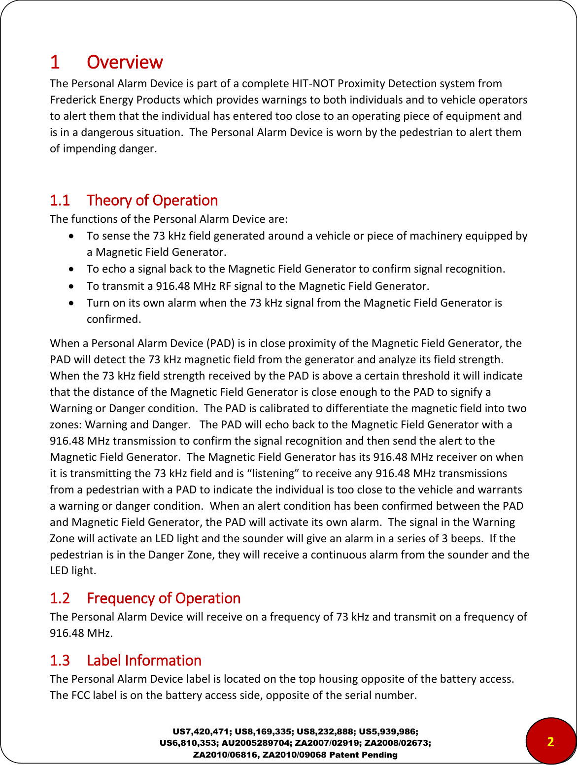  US7,420,471; US8,169,335; US8,232,888; US5,939,986; US6,810,353; AU2005289704; ZA2007/02919; ZA2008/02673; ZA2010/06816, ZA2010/09068 Patent Pending 1 Overview The Personal Alarm Device is part of a complete HIT-NOT Proximity Detection system from Frederick Energy Products which provides warnings to both individuals and to vehicle operators to alert them that the individual has entered too close to an operating piece of equipment and is in a dangerous situation.  The Personal Alarm Device is worn by the pedestrian to alert them of impending danger.  1.1  Theory of Operation The functions of the Personal Alarm Device are:  To sense the 73 kHz field generated around a vehicle or piece of machinery equipped by a Magnetic Field Generator.  To echo a signal back to the Magnetic Field Generator to confirm signal recognition.  To transmit a 916.48 MHz RF signal to the Magnetic Field Generator.  Turn on its own alarm when the 73 kHz signal from the Magnetic Field Generator is confirmed. When a Personal Alarm Device (PAD) is in close proximity of the Magnetic Field Generator, the PAD will detect the 73 kHz magnetic field from the generator and analyze its field strength.  When the 73 kHz field strength received by the PAD is above a certain threshold it will indicate that the distance of the Magnetic Field Generator is close enough to the PAD to signify a Warning or Danger condition.  The PAD is calibrated to differentiate the magnetic field into two zones: Warning and Danger.   The PAD will echo back to the Magnetic Field Generator with a 916.48 MHz transmission to confirm the signal recognition and then send the alert to the Magnetic Field Generator.  The Magnetic Field Generator has its 916.48 MHz receiver on when it is transmitting the 73 kHz field and is &ldquo;listening&rdquo; to receive any 916.48 MHz transmissions from a pedestrian with a PAD to indicate the individual is too close to the vehicle and warrants a warning or danger condition.  When an alert condition has been confirmed between the PAD and Magnetic Field Generator, the PAD will activate its own alarm.  The signal in the Warning Zone will activate an LED light and the sounder will give an alarm in a series of 3 beeps.  If the pedestrian is in the Danger Zone, they will receive a continuous alarm from the sounder and the LED light. 1.2  Frequency of Operation The Personal Alarm Device will receive on a frequency of 73 kHz and transmit on a frequency of 916.48 MHz. 1.3  Label Information The Personal Alarm Device label is located on the top housing opposite of the battery access. The FCC label is on the battery access side, opposite of the serial number. 2 