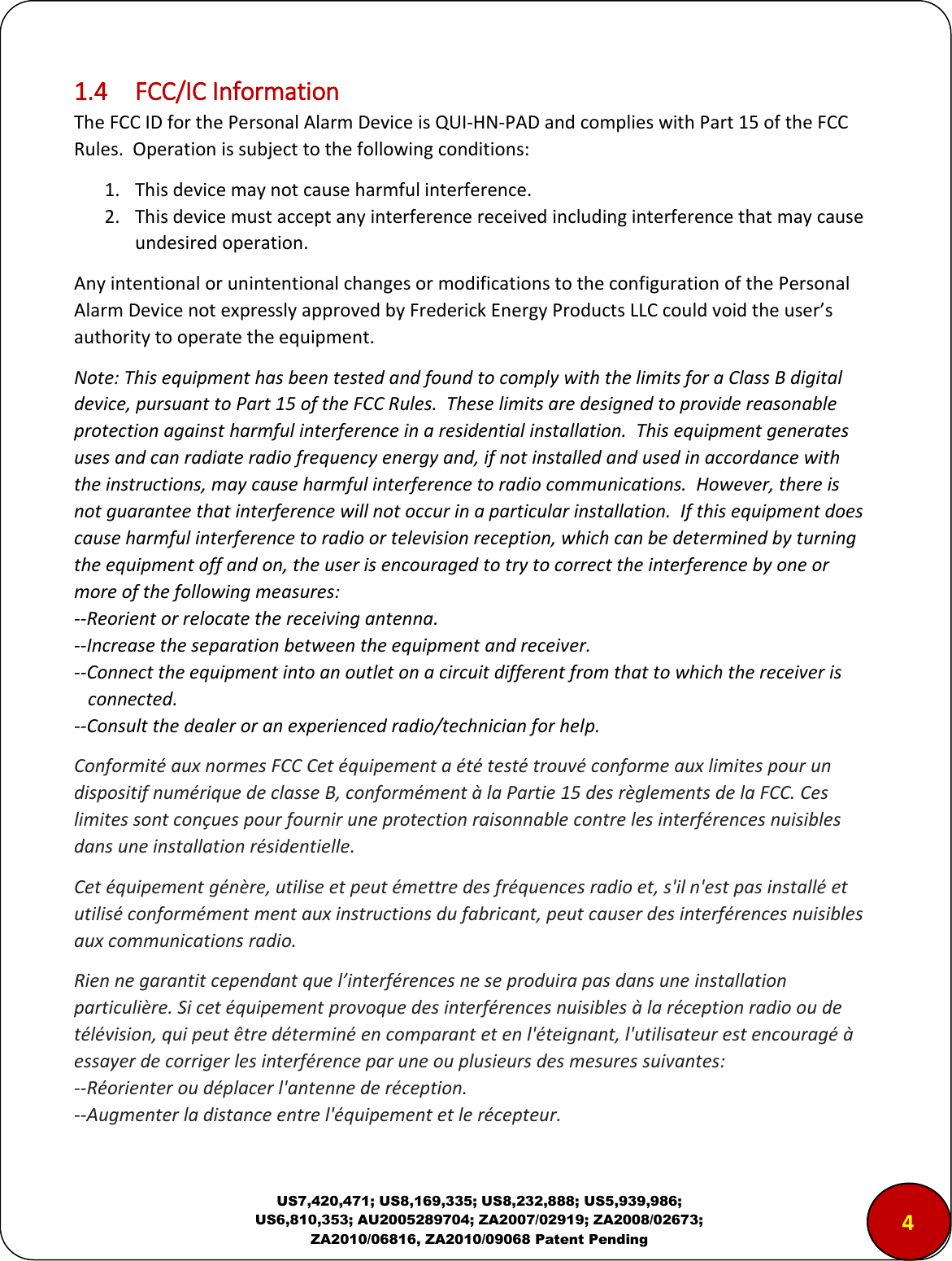 US7,420,471; US8,169,335; US8,232,888; US5,939,986; US6,810,353; AU2005289704; ZA2007/02919; ZA2008/02673; ZA2010/06816, ZA2010/09068 Patent Pending 1.4  FCC/IC Information The FCC ID for the Personal Alarm Device is QUI-HN-PAD and complies with Part 15 of the FCC Rules.  Operation is subject to the following conditions: 1. This device may not cause harmful interference. 2. This device must accept any interference received including interference that may cause undesired operation. Any intentional or unintentional changes or modifications to the configuration of the Personal Alarm Device not expressly approved by Frederick Energy Products LLC could void the user&rsquo;s authority to operate the equipment. Note: This equipment has been tested and found to comply with the limits for a Class B digital device, pursuant to Part 15 of the FCC Rules.  These limits are designed to provide reasonable protection against harmful interference in a residential installation.  This equipment generates uses and can radiate radio frequency energy and, if not installed and used in accordance with the instructions, may cause harmful interference to radio communications.  However, there is not guarantee that interference will not occur in a particular installation.  If this equipment does cause harmful interference to radio or television reception, which can be determined by turning the equipment off and on, the user is encouraged to try to correct the interference by one or more of the following measures: --Reorient or relocate the receiving antenna. --Increase the separation between the equipment and receiver. --Connect the equipment into an outlet on a circuit different from that to which the receiver is    connected. --Consult the dealer or an experienced radio/technician for help. Conformit&eacute; aux normes FCC Cet &eacute;quipement a &eacute;t&eacute; test&eacute; trouv&eacute; conforme aux limites pour un dispositif num&eacute;rique de classe B, conform&eacute;ment &agrave; la Partie 15 des r&egrave;glements de la FCC. Ces limites sont con&ccedil;ues pour fournir une protection raisonnable contre les interf&eacute;rences nuisibles dans une installation r&eacute;sidentielle.  Cet &eacute;quipement g&eacute;n&egrave;re, utilise et peut &eacute;mettre des fr&eacute;quences radio et, s'il n'est pas install&eacute; et utilis&eacute; conform&eacute;ment ment aux instructions du fabricant, peut causer des interf&eacute;rences nuisibles aux communications radio.  Rien ne garantit cependant que l&rsquo;interf&eacute;rences ne se produira pas dans une installation particuli&egrave;re. Si cet &eacute;quipement provoque des interf&eacute;rences nuisibles &agrave; la r&eacute;ception radio ou de t&eacute;l&eacute;vision, qui peut &ecirc;tre d&eacute;termin&eacute; en comparant et en l'&eacute;teignant, l'utilisateur est encourag&eacute; &agrave; essayer de corriger les interf&eacute;rence par une ou plusieurs des mesures suivantes:  --R&eacute;orienter ou d&eacute;placer l'antenne de r&eacute;ception.  --Augmenter la distance entre l'&eacute;quipement et le r&eacute;cepteur.  4 