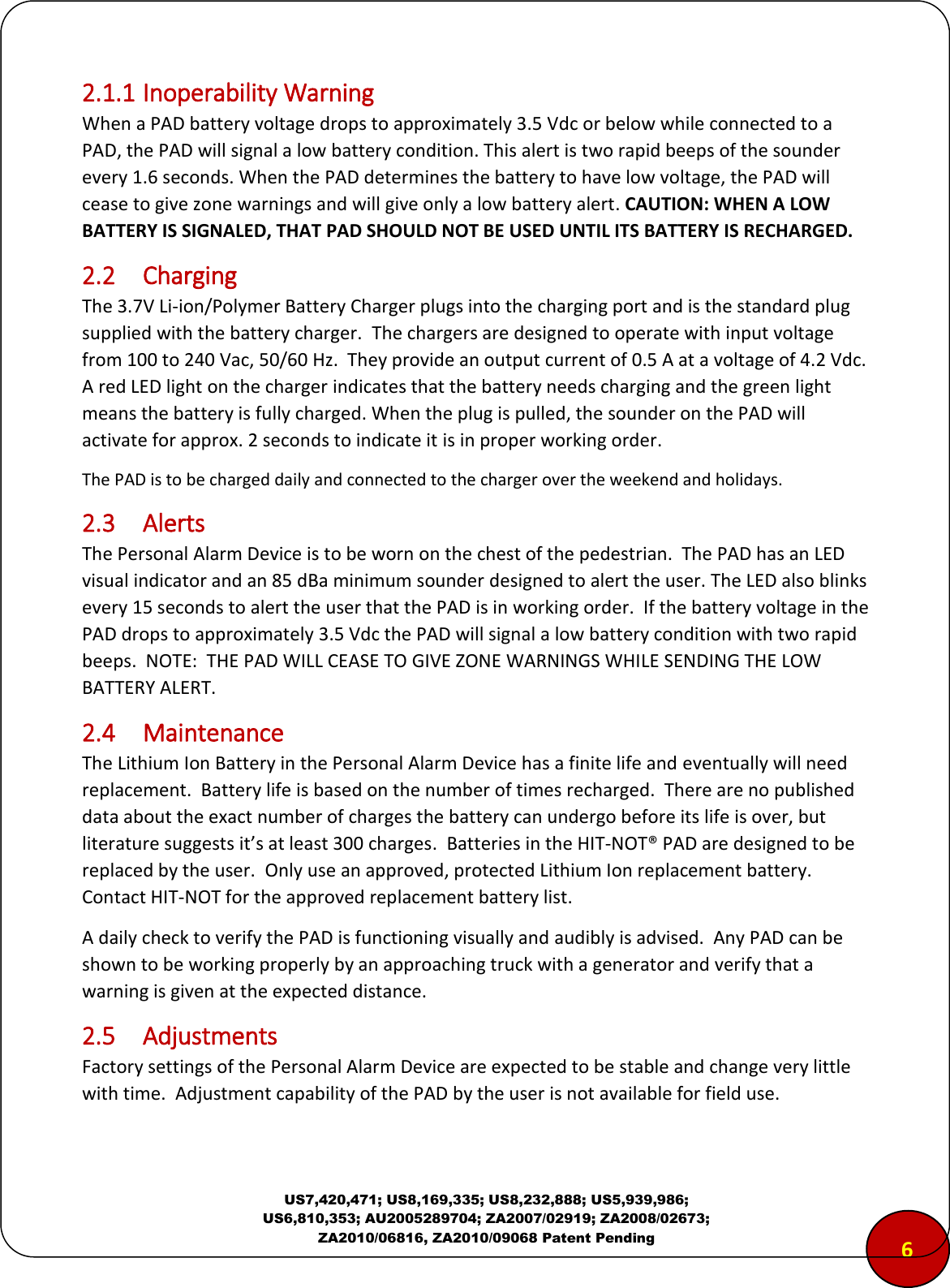  US7,420,471; US8,169,335; US8,232,888; US5,939,986; US6,810,353; AU2005289704; ZA2007/02919; ZA2008/02673; ZA2010/06816, ZA2010/09068 Patent Pending 2.1.1 Inoperability Warning  When a PAD battery voltage drops to approximately 3.5 Vdc or below while connected to a PAD, the PAD will signal a low battery condition. This alert is two rapid beeps of the sounder every 1.6 seconds. When the PAD determines the battery to have low voltage, the PAD will cease to give zone warnings and will give only a low battery alert. CAUTION: WHEN A LOW BATTERY IS SIGNALED, THAT PAD SHOULD NOT BE USED UNTIL ITS BATTERY IS RECHARGED.  2.2  Charging The 3.7V Li-ion/Polymer Battery Charger plugs into the charging port and is the standard plug supplied with the battery charger.  The chargers are designed to operate with input voltage from 100 to 240 Vac, 50/60 Hz.  They provide an output current of 0.5 A at a voltage of 4.2 Vdc.  A red LED light on the charger indicates that the battery needs charging and the green light means the battery is fully charged. When the plug is pulled, the sounder on the PAD will activate for approx. 2 seconds to indicate it is in proper working order.  The PAD is to be charged daily and connected to the charger over the weekend and holidays. 2.3  Alerts The Personal Alarm Device is to be worn on the chest of the pedestrian.  The PAD has an LED visual indicator and an 85 dBa minimum sounder designed to alert the user. The LED also blinks every 15 seconds to alert the user that the PAD is in working order.  If the battery voltage in the PAD drops to approximately 3.5 Vdc the PAD will signal a low battery condition with two rapid beeps.  NOTE:  THE PAD WILL CEASE TO GIVE ZONE WARNINGS WHILE SENDING THE LOW BATTERY ALERT. 2.4  Maintenance The Lithium Ion Battery in the Personal Alarm Device has a finite life and eventually will need replacement.  Battery life is based on the number of times recharged.  There are no published data about the exact number of charges the battery can undergo before its life is over, but literature suggests it&rsquo;s at least 300 charges.  Batteries in the HIT-NOT&reg; PAD are designed to be replaced by the user.  Only use an approved, protected Lithium Ion replacement battery.  Contact HIT-NOT for the approved replacement battery list. A daily check to verify the PAD is functioning visually and audibly is advised.  Any PAD can be shown to be working properly by an approaching truck with a generator and verify that a warning is given at the expected distance. 2.5  Adjustments Factory settings of the Personal Alarm Device are expected to be stable and change very little with time.  Adjustment capability of the PAD by the user is not available for field use. 6 
