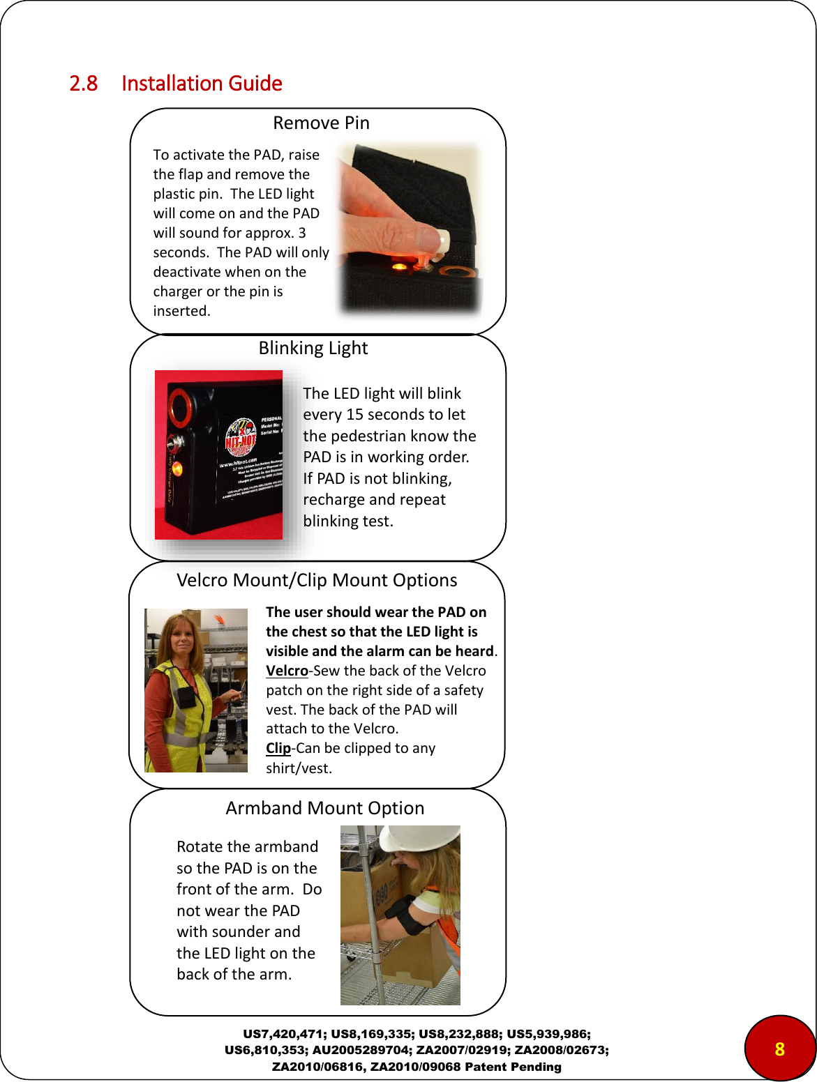  US7,420,471; US8,169,335; US8,232,888; US5,939,986; US6,810,353; AU2005289704; ZA2007/02919; ZA2008/02673; ZA2010/06816, ZA2010/09068 Patent Pending 2.8  Installation Guide                                                    8 Remove Pin To activate the PAD, raise the flap and remove the plastic pin.  The LED light will come on and the PAD will sound for approx. 3 seconds.  The PAD will only deactivate when on the charger or the pin is inserted. Blinking Light The LED light will blink every 15 seconds to let the pedestrian know the PAD is in working order. If PAD is not blinking, recharge and repeat blinking test. Velcro Mount/Clip Mount Options Armband Mount Option The user should wear the PAD on the chest so that the LED light is visible and the alarm can be heard. Velcro-Sew the back of the Velcro patch on the right side of a safety vest. The back of the PAD will attach to the Velcro. Clip-Can be clipped to any shirt/vest. Rotate the armband so the PAD is on the front of the arm.  Do not wear the PAD with sounder and the LED light on the back of the arm. 