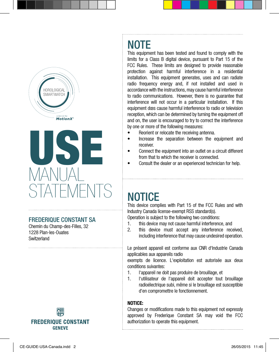 USEMANUAL STATEMENTSFREDERIQUE CONSTANT SAChemin du Champ-des-Filles, 321228 Plan-les-OuatesSwitzerlandNOTEThis equipment has been tested and found to comply with the limits for a Class B digital device, pursuant to Part 15 of the FCC Rules.  These limits are designed to provide reasonable protection against harmful interference in a residential installation.  This equipment generates, uses and can radiate radio frequency energy and, if not installed and used in accordance with the instructions, may cause harmful interference to radio communications.  However, there is no guarantee that interference will not occur in a particular installation.  If this equipment d&oelig;s cause harmful interference to radio or television reception, which can be determined by turning the equipment off and on, the user is encouraged to try to correct the interference by one or more of the following measures:&bull;  Reorient or relocate the receiving antenna.&bull;  Increase the separation between the equipment and receiver.&bull;  Connect the equipment into an outlet on a circuit different from that to which the receiver is connected.&bull;  Consult the dealer or an experienced technician for help.NOTICEThis device complies with Part 15 of the FCC Rules and with Industry Canada license-exempt RSS standard(s).Operation is subject to the following two conditions:1.  this device may not cause harmful interference, and 2.  this device must accept any interference received, including interference that may cause undesired operation. Le pr&eacute;sent appareil est conforme aux CNR d&lsquo;Industrie Canada applicables aux appareils radioexempts de licence. L&lsquo;exploitation est autoris&eacute;e aux deux conditions suivantes:1.  l&lsquo;appareil ne doit pas produire de brouillage, et 1.  l&lsquo;utilisateur de l&lsquo;appareil doit accepter tout brouillage radio&eacute;lectrique subi, m&ecirc;me si le brouillage est susceptible d&lsquo;en compromettre le fonctionnement.NOTICE:Changes or modiﬁcations made to this equipment not expressly approved by Frederique Constant SA may void the FCC authorization to operate this equipment.CE-GUIDE-USA-Canada.indd   2 26/05/2015   11:45