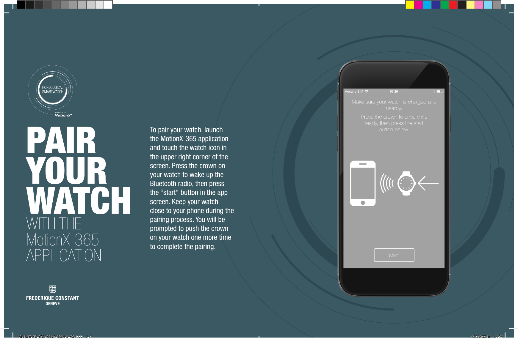 PAIR YOUR WATCH WITH THE MotionX-365 APPLICATIONTo pair your watch, launch the MotionX-365 application and touch the watch icon in the upper right corner of the screen. Press the crown on your watch to wake up the Bluetooth radio, then press the &ldquo;start&ldquo; button in the app screen. Keep your watch close to your phone during the pairing process. You will be prompted to push the crown on your watch one more time to complete the pairing.GUIDE-FC-SMARTWATCH-5-FC.indd   6-7 21/05/2015   17:47