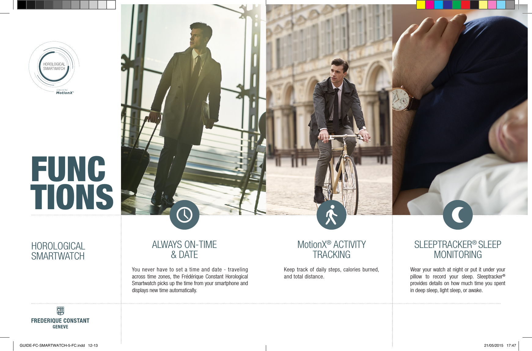 ALWAYS ON TIME &amp; DATEMotionX&reg; ACTIVITY TRACKING SLEEPTRACKER&reg; SLEEP MONITORINGSLEEP CYCLE ALARMSGET-ACTIVE ALERTSADAPTIVE COACHING2+ YEARS BATTERY LIFEMotionX&reg; CLOUD BACKUP &amp; RESTOREALWAYS ON-TIME &amp; DATEMotionX&reg; ACTIVITYTRACKINGSLEEPTRACKER&reg; SLEEP MONITORINGYou never have to set a time and date - traveling across time zones, the Fr&eacute;d&eacute;rique Constant Horological Smartwatch picks up the time from your smartphone and displays new time automatically.Keep track of daily steps, calories burned, and total distance.Wear your watch at night or put it under your pillow to record your sleep. Sleeptracker&reg; provides details on how much time you spent in deep sleep, light sleep, or awake.HOROLOGICALSMARTWATCHFUNCTIONSGUIDE-FC-SMARTWATCH-5-FC.indd   12-13 21/05/2015   17:47