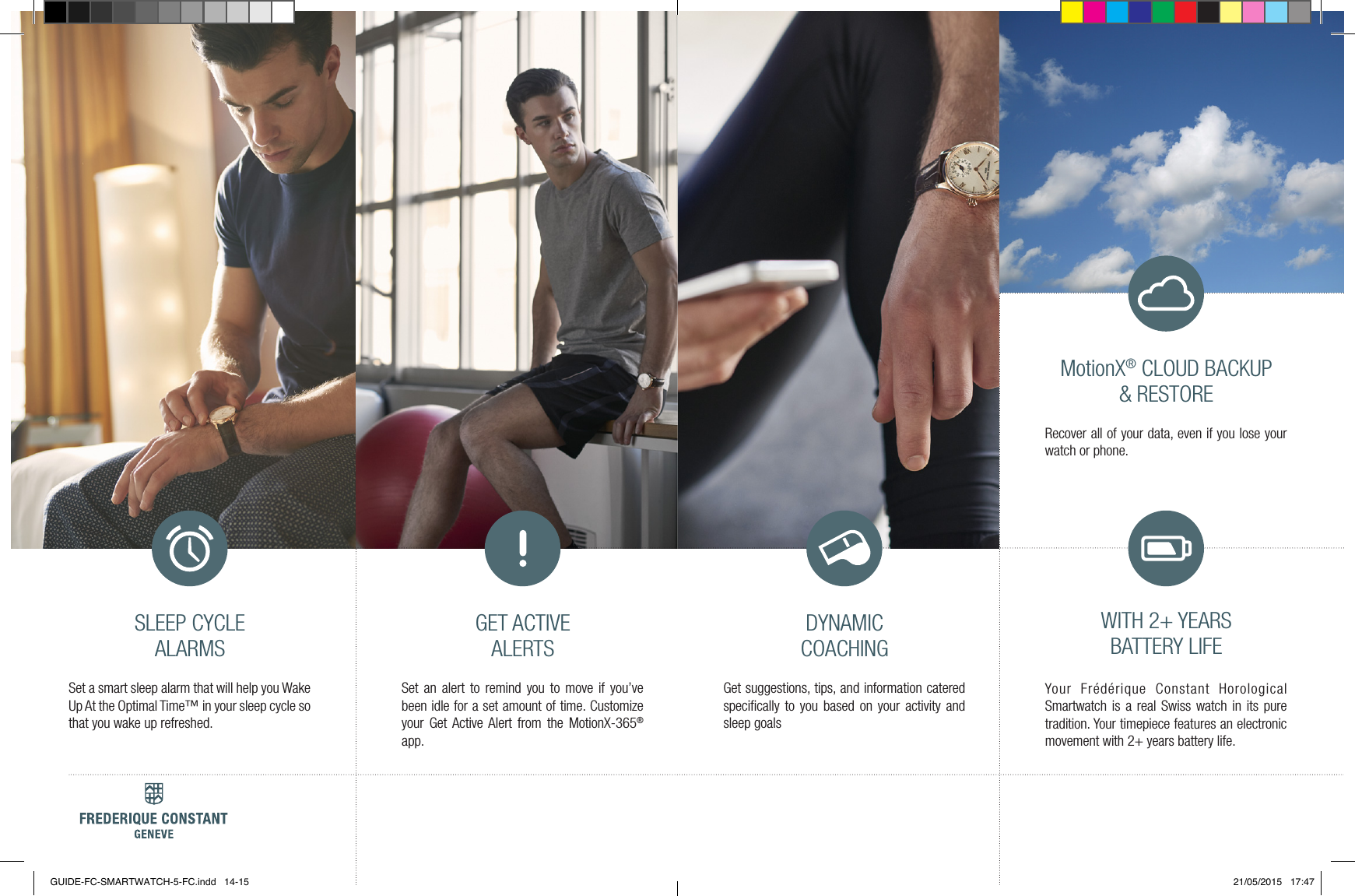DYNAMIC COACHINGGET ACTIVE ALERTSSLEEP CYCLE ALARMSGet suggestions, tips, and information catered speciﬁcally to you based on your activity and sleep goals Set an alert to remind you to move if you&rsquo;ve been idle for a set amount of time. Customize your Get Active Alert from the MotionX-365&reg; app.Set a smart sleep alarm that will help you Wake Up At the Optimal Time&trade; in your sleep cycle so that you wake up refreshed.WITH 2+ YEARS BATTERY LIFEYour Fr&eacute;d&eacute;rique Constant Horological Smartwatch is a real Swiss watch in its pure tradition. Your timepiece features an electronic movement with 2+ years battery life.MotionX&reg; CLOUD BACKUP &amp; RESTORERecover all of your data, even if you lose your watch or phone.GUIDE-FC-SMARTWATCH-5-FC.indd   14-15 21/05/2015   17:47