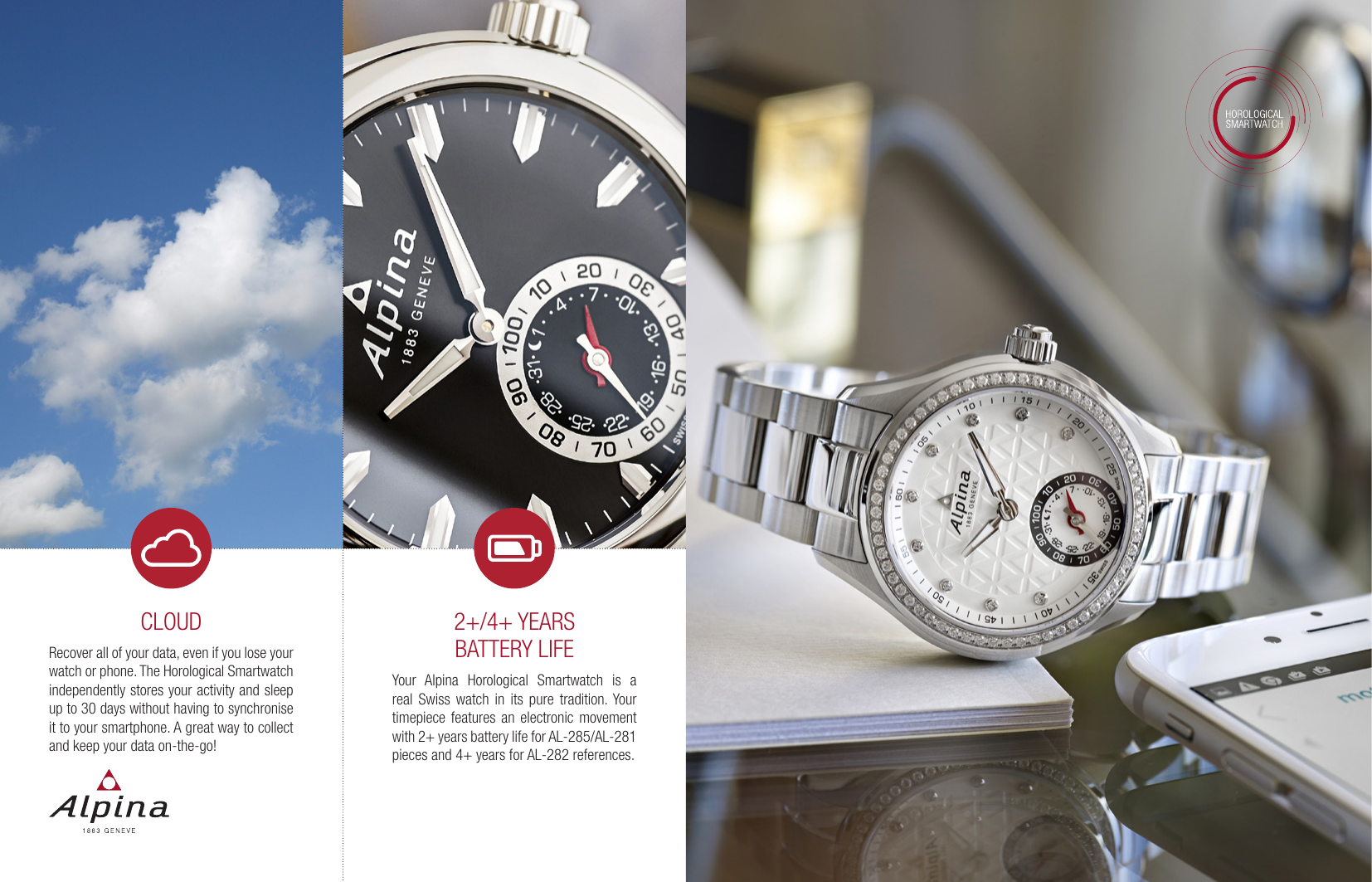 2+/4+ YEARS BATTERY LIFEYour Alpina Horological Smartwatch is a real Swiss watch in its pure tradition. Your timepiece features an electronic movement with 2+ years battery life for AL-285/AL-281 pieces and 4+ years for AL-282 references.CLOUDRecover all of your data, even if you lose your watch or phone. The Horological Smartwatch independently stores your activity and sleep up to 30 days without having to synchronise it to your smartphone. A great way to collect and keep your data on-the-go!
