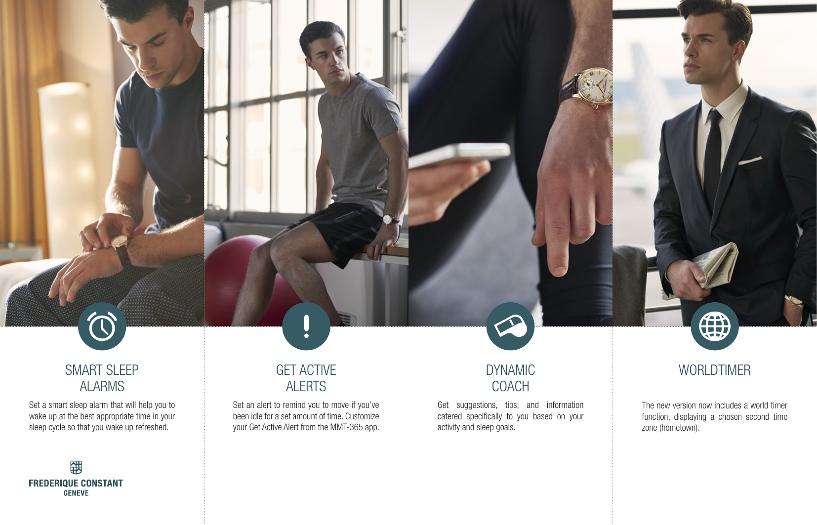 DYNAMIC COACHGet suggestions, tips, and information catered speciﬁcally to you based on your activity and sleep goals.GET ACTIVE ALERTSSet an alert to remind you to move if you&rsquo;ve been idle for a set amount of time. Customize your Get Active Alert from the MMT-365 app.SMART SLEEP ALARMSSet a smart sleep alarm that will help you to wake up at the best appropriate time in your sleep cycle so that you wake up refreshed.WORLDTIMERThe new version now includes a world timer function, displaying a chosen second time zone (hometown).