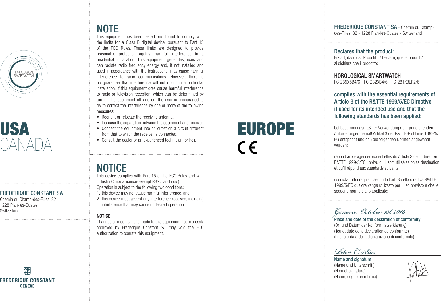 USACANADAFREDERIQUE CONSTANT SAChemin du Champ-des-Filles, 321228 Plan-les-OuatesSwitzerlandNOTEThis equipment has been tested and found to comply with the limits for a Class B digital device, pursuant to Part 15 of the FCC Rules. These limits are designed to provide reasonable protection against harmful interference in a residential installation. This equipment generates, uses and can radiate radio frequency energy and, if not installed and used in accordance with the instructions, may cause harmful interference to radio communications. However, there is no guarantee that interference will not occur in a particular installation. If this equipment d&oelig;s cause harmful interference to radio or television reception, which can be determined by turning the equipment off and on, the user is encouraged to try to correct the interference by one or more of the following measures:&bull;  Reorient or relocate the receiving antenna.&bull;  Increase the separation between the equipment and receiver.&bull;  Connect the equipment into an outlet on a circuit different from that to which the receiver is connected.&bull;  Consult the dealer or an experienced technician for help.NOTICEThis device complies with Part 15 of the FCC Rules and with Industry Canada license-exempt RSS standard(s).Operation is subject to the following two conditions:1.  this device may not cause harmful interference, and 2.  this device must accept any interference received, including interference that may cause undesired operation.NOTICE:Changes or modiﬁcations made to this equipment not expressly approved by Frederique Constant SA may void the FCC authorization to operate this equipment.FREDERIQUE CONSTANT SA - Chemin du Champ-des-Filles, 32 - 1228 Plan-les-Ouates - SwitzerlandDeclares that the product:Erkl&auml;rt, dass das Produkt : / D&eacute;clare, que le produit/ si dichiara che il prodotto: HOROLOGICAL SMARTWATCHFC-285X5B4/6 - FC-282XB4/6 - FC-281X3ER2/6complies with the essential requirements of Article 3 of the R&amp;TTE 1999/5/EC Directive, if used for its intended use and that the following standards has been applied: bei bestimmungsm&auml;&szlig;iger Verwendung den grundlegenden Anforderungen gem&auml;&szlig; Artikel 3 der R&amp;TTE-Richtlinie 1999/5/EG entspricht und da&szlig; die folgenden Normen angewandt wurden:r&eacute;pond aux exigences essentielles du Article 3 de la directive R&amp;TTE 1999/5/EC , pr&eacute;vu qu&rsquo;il soit utilis&eacute; selon sa destination, et qu&rsquo;il r&eacute;pond aux standards suivants:soddisfa tutti i requisiti secondo l&rsquo;art. 3 della direttiva R&amp;TTE 1999/5/EC qualora venga utilizzato per l&rsquo;uso previsto e che le seguenti norme siano applicate:Geneva,  Oto 1, 2016 Place and date of the declaration of conformity(Ort und Datum der Konformit&auml;tserkl&auml;rung)(lieu et date de la declaration de conformit&eacute;)(Luogo e data della dichiarazione di conformit&agrave;)P C. SasName and signature(Name und Unterschrift)(Nom et signature)(Nome, cognome e ﬁrma)EUROPE