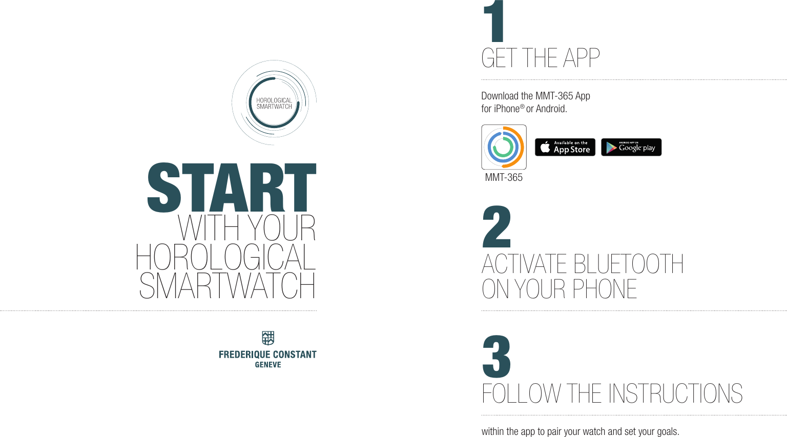 STARTWITH YOURHOROLOGICALSMARTWATCH2ACTIVATE BLUETOOTHON YOUR PHONE3FOLLOW THE INSTRUCTIONSwithin the app to pair your watch and set your goals. 1GET THE APPDownload the MMT-365 App for iPhone&reg; or Android.MMT-365