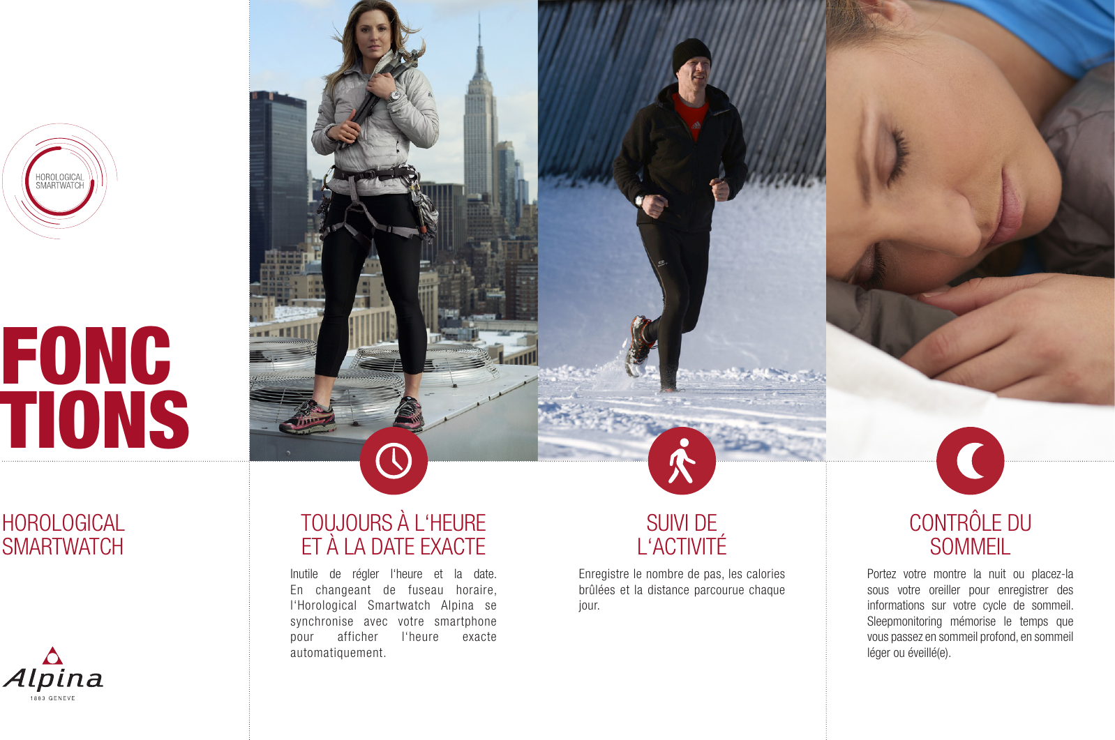 HOROLOGICALSMARTWATCHFONCTIONSTOUJOURS &Agrave; L&lsquo;HEURE ET &Agrave; LA DATE EXACTEInutile de r&eacute;gler l&lsquo;heure et la date. En changeant de fuseau horaire, l&lsquo;Horological Smartwatch Alpina se synchronise avec votre smartphone pour afficher l&lsquo;heure exacte automatiquement.SUIVI DE  L&lsquo;ACTIVIT&Eacute;Enregistre le nombre de pas, les calories br&ucirc;l&eacute;es et la distance parcourue chaque jour.CONTR&Ocirc;LE DU SOMMEILPortez votre montre la nuit ou placez-la sous votre oreiller pour enregistrer des informations sur votre cycle de sommeil. Sleepmonitoring m&eacute;morise le temps que vous passez en sommeil profond, en sommeil l&eacute;ger ou &eacute;veill&eacute;(e).