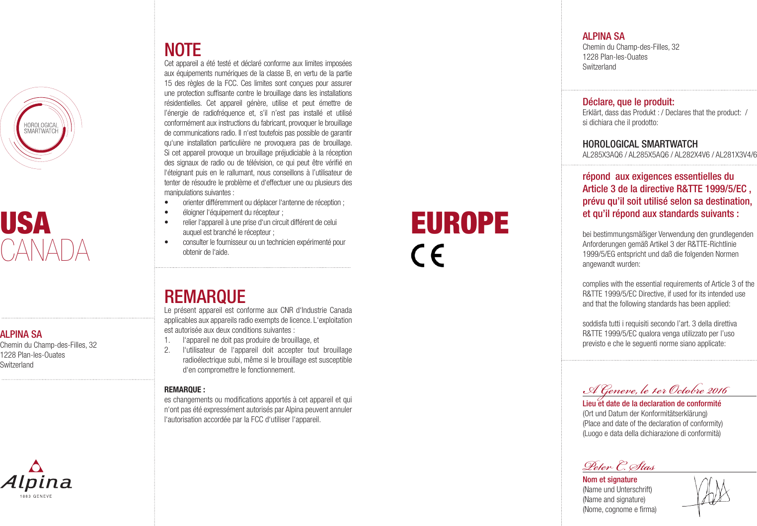 USACANADAALPINA SAChemin du Champ-des-Filles, 321228 Plan-les-OuatesSwitzerlandEUROPENOTECet appareil a &eacute;t&eacute; test&eacute; et d&eacute;clar&eacute; conforme aux limites impos&eacute;es aux &eacute;quipements num&eacute;riques de la classe B, en vertu de la partie 15 des r&egrave;gles de la FCC. Ces limites sont con&ccedil;ues pour assurer une protection sufﬁsante contre le brouillage dans les installations r&eacute;sidentielles. Cet appareil g&eacute;n&egrave;re, utilise et peut &eacute;mettre de l&rsquo;&eacute;nergie de radiofr&eacute;quence et, s&rsquo;il n&rsquo;est pas install&eacute; et utilis&eacute; conform&eacute;ment aux instructions du fabricant, provoquer le brouillage de communications radio. Il n&lsquo;est toutefois pas possible de garantir qu&lsquo;une installation particuli&egrave;re ne provoquera pas de brouillage. Si cet appareil provoque un brouillage pr&eacute;judiciable &agrave; la r&eacute;ception des signaux de radio ou de t&eacute;l&eacute;vision, ce qui peut &ecirc;tre v&eacute;riﬁ&eacute; en l&lsquo;&eacute;teignant puis en le rallumant, nous conseillons &agrave; l&rsquo;utilisateur de tenter de r&eacute;soudre le probl&egrave;me et d&lsquo;effectuer une ou plusieurs des manipulations suivantes :&bull;  orienter diff&eacute;remment ou d&eacute;placer l&lsquo;antenne de r&eacute;ception ;&bull;  &eacute;loigner l&lsquo;&eacute;quipement du r&eacute;cepteur ;  &bull;  relier l&lsquo;appareil &agrave; une prise d&lsquo;un circuit diff&eacute;rent de celui auquel est branch&eacute; le r&eacute;cepteur ;&bull;  consulter le fournisseur ou un technicien exp&eacute;riment&eacute; pour obtenir de l&lsquo;aide. REMARQUELe pr&eacute;sent appareil est conforme aux CNR d&lsquo;Industrie Canada applicables aux appareils radio exempts de licence. L&lsquo;exploitation est autoris&eacute;e aux deux conditions suivantes:1.  l&lsquo;appareil ne doit pas produire de brouillage, et2.  l&lsquo;utilisateur de l&lsquo;appareil doit accepter tout brouillage radio&eacute;lectrique subi, m&ecirc;me si le brouillage est susceptible d&lsquo;en compromettre le fonctionnement. REMARQUE :es changements ou modiﬁcations apport&eacute;s &agrave; cet appareil et qui n&lsquo;ont pas &eacute;t&eacute; express&eacute;ment autoris&eacute;s par Alpina peuvent annuler l&lsquo;autorisation accord&eacute;e par la FCC d&lsquo;utiliser l&lsquo;appareil.ALPINA SAChemin du Champ-des-Filles, 321228 Plan-les-OuatesSwitzerlandD&eacute;clare, que le produit:Erkl&auml;rt, dass das Produkt : / Declares that the product: / si dichiara che il prodotto: HOROLOGICAL SMARTWATCHAL285X3AQ6 / AL285X5AQ6 / AL282X4V6 / AL281X3V4/6r&eacute;pond  aux exigences essentielles du Article 3 de la directive R&amp;TTE 1999/5/EC , pr&eacute;vu qu&rsquo;il soit utilis&eacute; selon sa destination,  et qu&rsquo;il r&eacute;pond aux standards suivants:bei bestimmungsm&auml;&szlig;iger Verwendung den grundlegenden Anforderungen gem&auml;&szlig; Artikel 3 der R&amp;TTE-Richtlinie 1999/5/EG entspricht und da&szlig; die folgenden Normen angewandt wurden:complies with the essential requirements of Article 3 of the R&amp;TTE 1999/5/EC Directive, if used for its intended use and that the following standards has been applied: soddisfa tutti i requisiti secondo l&rsquo;art. 3 della direttiva R&amp;TTE 1999/5/EC qualora venga utilizzato per l&rsquo;uso previsto e che le seguenti norme siano applicate: Lieu et date de la declaration de conformit&eacute;(Ort und Datum der Konformit&auml;tserkl&auml;rung)(Place and date of the declaration of conformity)(Luogo e data della dichiarazione di conformit&agrave;)A Geneve, e 1r Otoe 2016P C. SasNom et signature(Name und Unterschrift)(Name and signature)(Nome, cognome e ﬁrma)