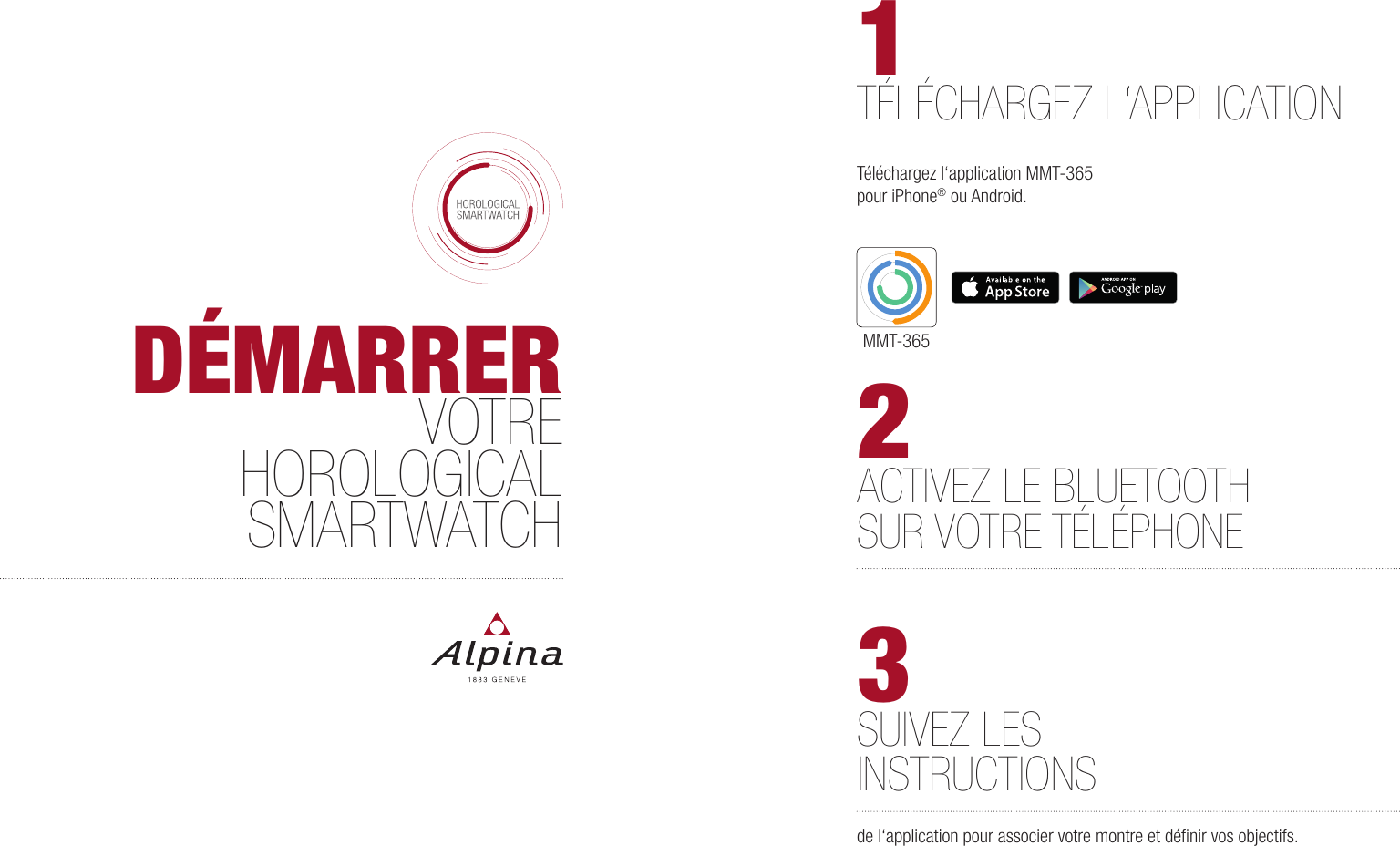 MMT-365D&Eacute;MARRERVOTREHOROLOGICAL SMARTWATCH 2ACTIVEZ LE BLUETOOTH SUR VOTRE T&Eacute;L&Eacute;PHONE1T&Eacute;L&Eacute;CHARGEZ L&lsquo;APPLICATIONT&eacute;l&eacute;chargez l&lsquo;application MMT-365 pour iPhone&reg; ou Android.3SUIVEZ LES INSTRUCTIONSde l&lsquo;application pour associer votre montre et d&eacute;ﬁnir vos objectifs.