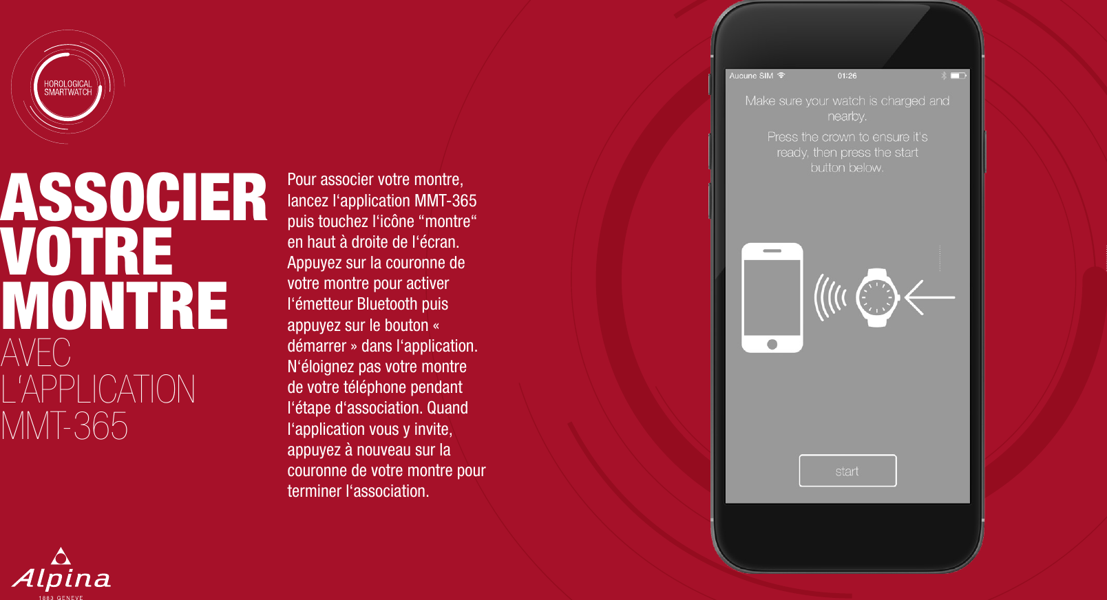 ASSOCIER VOTRE MONTREAVEC L&lsquo;APPLICATION MMT-365Pour associer votre montre, lancez l&lsquo;application MMT-365 puis touchez l&lsquo;ic&ocirc;ne &ldquo;montre&ldquo; en haut &agrave; droite de l&lsquo;&eacute;cran. Appuyez sur la couronne de votre montre pour activer l&lsquo;&eacute;metteur Bluetooth puis appuyez sur le bouton &laquo; d&eacute;marrer &raquo; dans l&lsquo;application. N&lsquo;&eacute;loignez pas votre montre de votre t&eacute;l&eacute;phone pendant l&lsquo;&eacute;tape d&lsquo;association. Quand l&lsquo;application vous y invite, appuyez &agrave; nouveau sur la couronne de votre montre pour terminer l&lsquo;association.