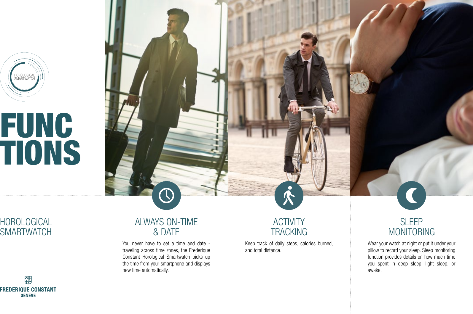 ALWAYS ON-TIME &amp; DATEYou never have to set a time and date - traveling across time zones, the Frederique Constant Horological Smartwatch picks up the time from your smartphone and displays new time automatically.ACTIVITYTRACKINGKeep track of daily steps, calories burned, and total distance.SLEEP MONITORINGWear your watch at night or put it under your pillow to record your sleep. Sleep monitoring function provides details on how much time you spent in deep sleep, light sleep, or awake.HOROLOGICALSMARTWATCHFUNCTIONS