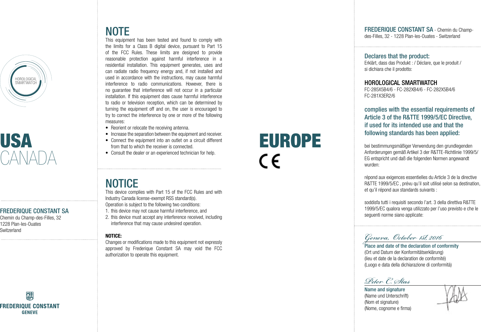 USACANADAFREDERIQUE CONSTANT SAChemin du Champ-des-Filles, 321228 Plan-les-OuatesSwitzerlandNOTEThis equipment has been tested and found to comply with the limits for a Class B digital device, pursuant to Part 15 of the FCC Rules. These limits are designed to provide reasonable protection against harmful interference in a residential installation. This equipment generates, uses and can radiate radio frequency energy and, if not installed and used in accordance with the instructions, may cause harmful interference to radio communications. However, there is no guarantee that interference will not occur in a particular installation. If this equipment d&oelig;s cause harmful interference to radio or television reception, which can be determined by turning the equipment off and on, the user is encouraged to try to correct the interference by one or more of the following measures:&bull;  Reorient or relocate the receiving antenna.&bull;  Increase the separation between the equipment and receiver.&bull;  Connect the equipment into an outlet on a circuit different from that to which the receiver is connected.&bull;  Consult the dealer or an experienced technician for help.NOTICEThis device complies with Part 15 of the FCC Rules and with Industry Canada license-exempt RSS standard(s).Operation is subject to the following two conditions:1.  this device may not cause harmful interference, and 2.  this device must accept any interference received, including interference that may cause undesired operation.NOTICE:Changes or modiﬁcations made to this equipment not expressly approved by Frederique Constant SA may void the FCC authorization to operate this equipment.FREDERIQUE CONSTANT SA - Chemin du Champ-des-Filles, 32 - 1228 Plan-les-Ouates - SwitzerlandDeclares that the product:Erkl&auml;rt, dass das Produkt : / D&eacute;clare, que le produit/ si dichiara che il prodotto: HOROLOGICAL SMARTWATCHFC-285X5B4/6 - FC-282XB4/6 - FC-282X5B4/6 FC-281X3ER2/6 complies with the essential requirements of Article 3 of the R&amp;TTE 1999/5/EC Directive, if used for its intended use and that the following standards has been applied: bei bestimmungsm&auml;&szlig;iger Verwendung den grundlegenden Anforderungen gem&auml;&szlig; Artikel 3 der R&amp;TTE-Richtlinie 1999/5/EG entspricht und da&szlig; die folgenden Normen angewandt wurden:r&eacute;pond aux exigences essentielles du Article 3 de la directive R&amp;TTE 1999/5/EC , pr&eacute;vu qu&rsquo;il soit utilis&eacute; selon sa destination, et qu&rsquo;il r&eacute;pond aux standards suivants:soddisfa tutti i requisiti secondo l&rsquo;art. 3 della direttiva R&amp;TTE 1999/5/EC qualora venga utilizzato per l&rsquo;uso previsto e che le seguenti norme siano applicate:Geneva,  Oto 1, 2016 Place and date of the declaration of conformity(Ort und Datum der Konformit&auml;tserkl&auml;rung)(lieu et date de la declaration de conformit&eacute;)(Luogo e data della dichiarazione di conformit&agrave;)P C. SasName and signature(Name und Unterschrift)(Nom et signature)(Nome, cognome e ﬁrma)EUROPE