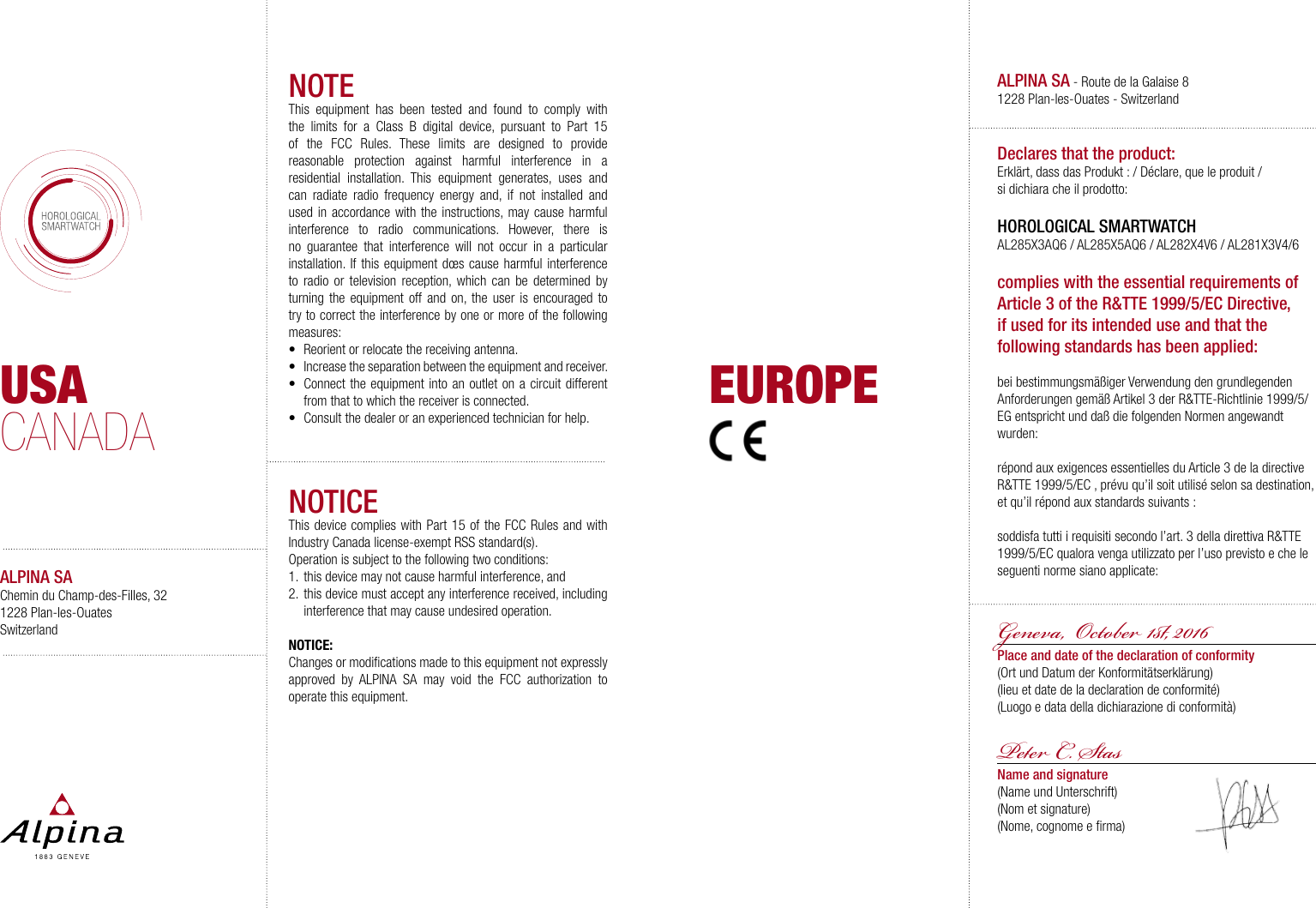 USACANADAALPINA SAChemin du Champ-des-Filles, 321228 Plan-les-OuatesSwitzerlandNOTEThis equipment has been tested and found to comply with the limits for a Class B digital device, pursuant to Part 15 of the FCC Rules. These limits are designed to provide reasonable protection against harmful interference in a residential installation. This equipment generates, uses and can radiate radio frequency energy and, if not installed and used in accordance with the instructions, may cause harmful interference to radio communications. However, there is no guarantee that interference will not occur in a particular installation. If this equipment d&oelig;s cause harmful interference to radio or television reception, which can be determined by turning the equipment off and on, the user is encouraged to try to correct the interference by one or more of the following measures:&bull;  Reorient or relocate the receiving antenna.&bull;  Increase the separation between the equipment and receiver.&bull;  Connect the equipment into an outlet on a circuit different from that to which the receiver is connected.&bull;  Consult the dealer or an experienced technician for help.NOTICEThis device complies with Part 15 of the FCC Rules and with Industry Canada license-exempt RSS standard(s).Operation is subject to the following two conditions:1.  this device may not cause harmful interference, and 2.  this device must accept any interference received, including interference that may cause undesired operation.NOTICE:Changes or modiﬁcations made to this equipment not expressly approved by ALPINA SA may void the FCC authorization to operate this equipment.ALPINA SA - Route de la Galaise 8 1228 Plan-les-Ouates - SwitzerlandDeclares that the product:Erkl&auml;rt, dass das Produkt : / D&eacute;clare, que le produit/ si dichiara che il prodotto: HOROLOGICAL SMARTWATCHAL285X3AQ6 / AL285X5AQ6 / AL282X4V6 / AL281X3V4/6complies with the essential requirements of Article 3 of the R&amp;TTE 1999/5/EC Directive, if used for its intended use and that the following standards has been applied: bei bestimmungsm&auml;&szlig;iger Verwendung den grundlegenden Anforderungen gem&auml;&szlig; Artikel 3 der R&amp;TTE-Richtlinie 1999/5/EG entspricht und da&szlig; die folgenden Normen angewandt wurden:r&eacute;pond aux exigences essentielles du Article 3 de la directive R&amp;TTE 1999/5/EC , pr&eacute;vu qu&rsquo;il soit utilis&eacute; selon sa destination, et qu&rsquo;il r&eacute;pond aux standards suivants:soddisfa tutti i requisiti secondo l&rsquo;art. 3 della direttiva R&amp;TTE 1999/5/EC qualora venga utilizzato per l&rsquo;uso previsto e che le seguenti norme siano applicate:Geneva,  Oto 1, 2016 Place and date of the declaration of conformity(Ort und Datum der Konformit&auml;tserkl&auml;rung)(lieu et date de la declaration de conformit&eacute;)(Luogo e data della dichiarazione di conformit&agrave;)P C. SasName and signature(Name und Unterschrift)(Nom et signature)(Nome, cognome e ﬁrma)EUROPE