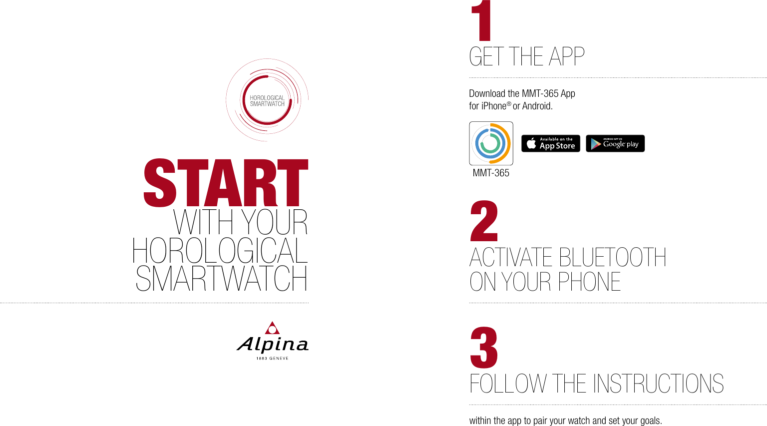 STARTWITH YOURHOROLOGICALSMARTWATCH2ACTIVATE BLUETOOTHON YOUR PHONE3FOLLOW THE INSTRUCTIONSwithin the app to pair your watch and set your goals. 1GET THE APPDownload the MMT-365 App for iPhone&reg; or Android.MMT-365