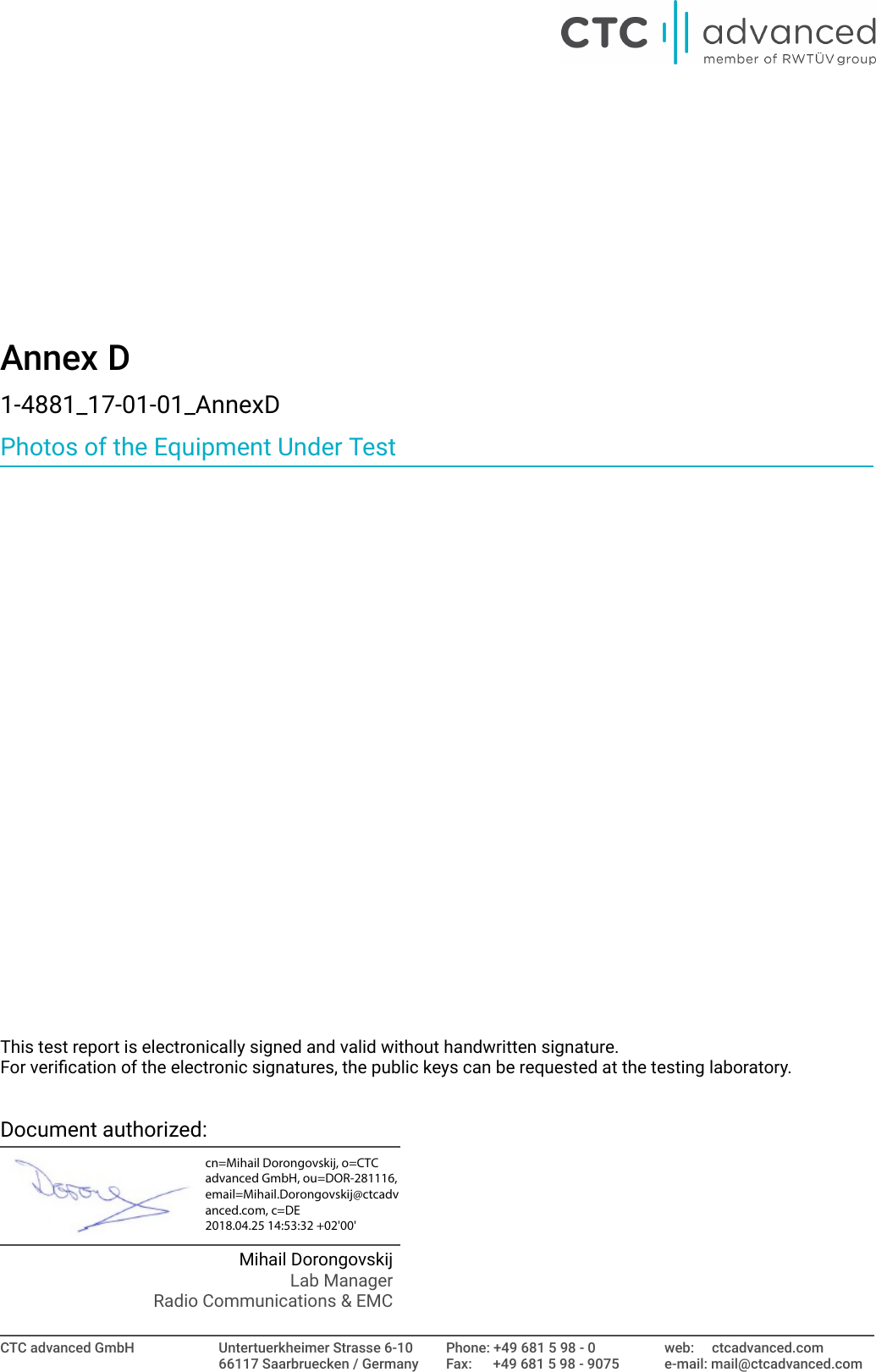 Annex D1-4881_17-01-01_AnnexDPhotos of the Equipment Under TestThis test report is electronically signed and valid without handwritten signature.For verication of the electronic signatures, the public keys can be requested at the testing laboratory.Document authorized:Mihail DorongovskijLab ManagerRadio Communications &amp; EMCCTC advanced GmbH Untertuerkheimer Strasse 6-1066117 Saarbruecken / GermanyPhone: +49 681 5 98 - 0Fax:      +49 681 5 98 - 9075web:     ctcadvanced.come-mail: mail@ctcadvanced.comcn=Mihail Dorongovskij, o=CTC advanced GmbH, ou=DOR-281116, email=Mihail.Dorongovskij@ctcadvanced.com, c=DE 2018.04.25 14:53:32 +02'00'