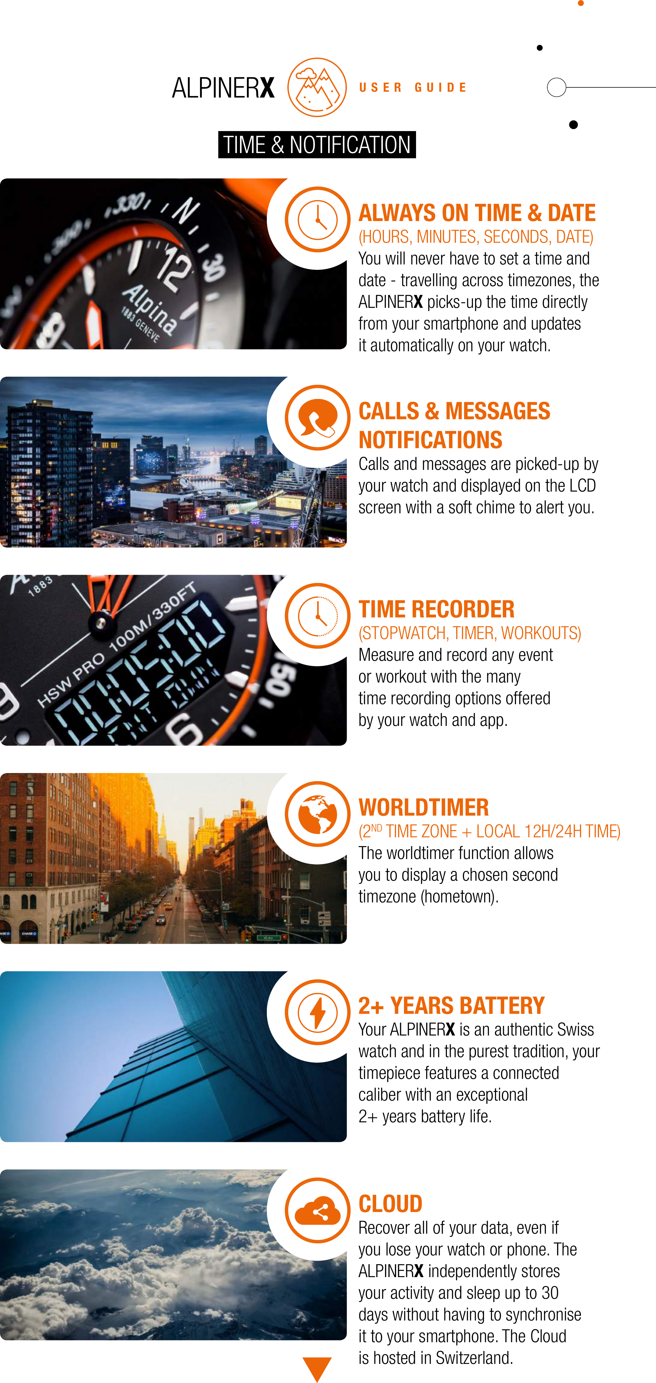 USER GUIDETIME &amp; NOTIFICATIONALWAYS ON TIME &amp; DATE(HOURS, MINUTES, SECONDS, DATE)You will never have to set a time and date - travelling across timezones, the ALPINERX picks-up the time directly from your smartphone and updates it automatically on your watch.CALLS &amp; MESSAGES NOTIFICATIONSCalls and messages are picked-up by your watch and displayed on the LCD screen with a soft chime to alert you.TIME RECORDER(STOPWATCH, TIMER, WORKOUTS)Measure and record any event or workout with the many time recording options offered by your watch and app.WORLDTIMER(2ND TIME ZONE + LOCAL 12H/24H TIME)The worldtimer function allows you to display a chosen second timezone (hometown).2+ YEARS BATTERYYour ALPINERX is an authentic Swisswatch and in the purest tradition, yourtimepiece features a connected caliber with an exceptional 2+ years battery life.CLOUDRecover all of your data, even if you lose your watch or phone. The ALPINERX independently stores your activity and sleep up to 30 days without having to synchronise it to your smartphone. The Cloud is hosted in Switzerland.