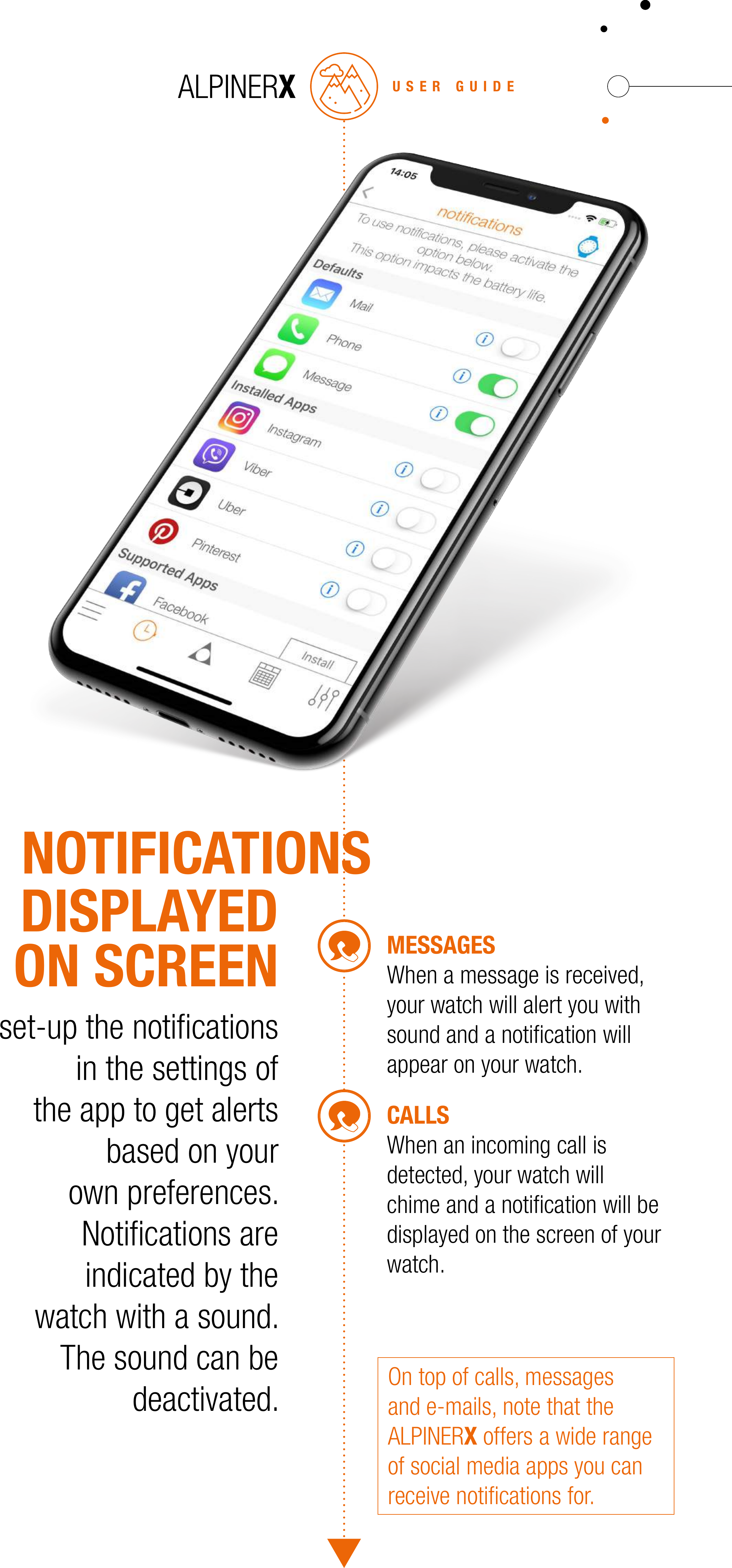 USER GUIDECALLSWhen an incoming call is detected, your watch will chime and a notiﬁcation will be displayed on the screen of your watch.MESSAGESWhen a message is received, your watch will alert you with sound and a notiﬁcation will appear on your watch.set-up the notiﬁcations in the settings of the app to get alerts based on your own preferences. Notiﬁcations are indicated by the watch with a sound. The sound can be deactivated.DISPLAYEDON SCREENOn top of calls, messages and e-mails, note that the ALPINERX offers a wide range of social media apps you can receive notiﬁcations for.NOTIFICATIONS
