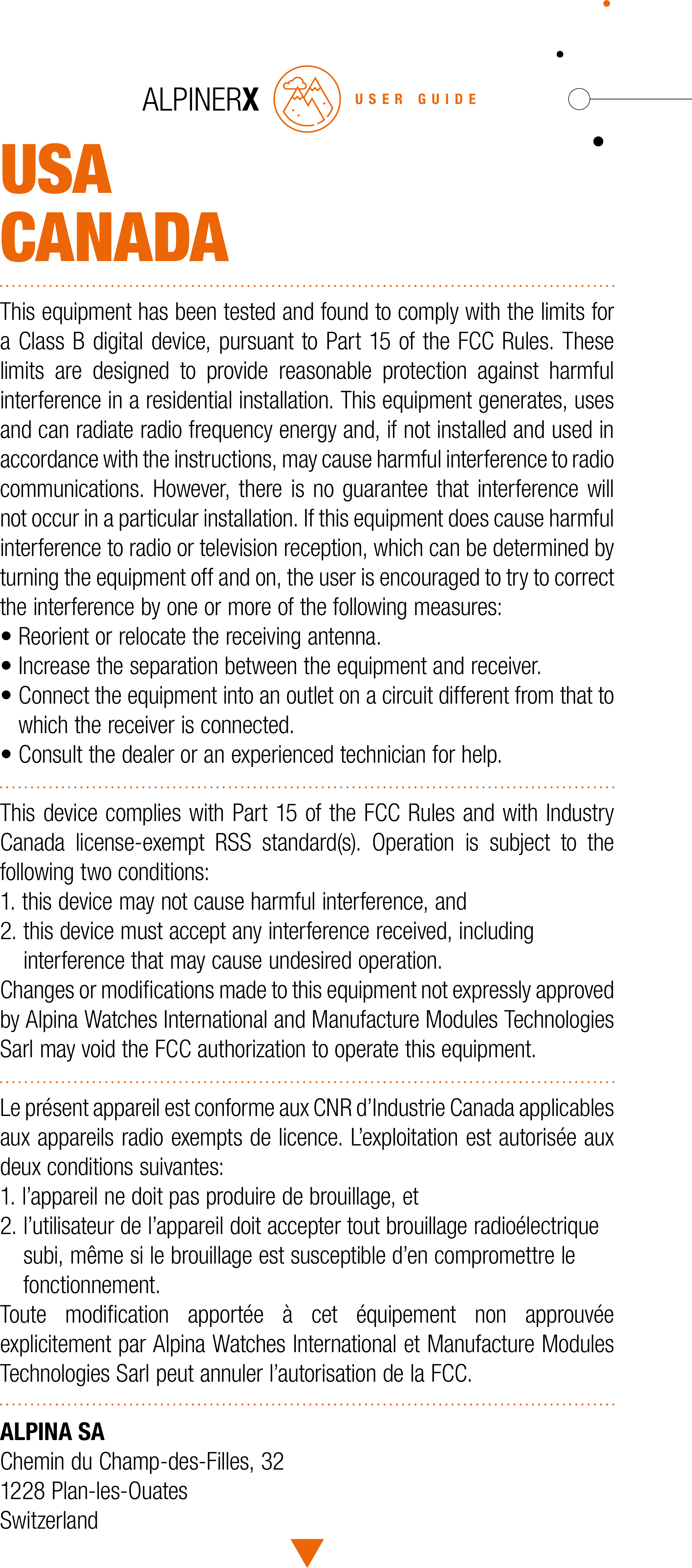 USACANADAThis equipment has been tested and found to comply with the limits for a Class B digital device, pursuant to Part 15 of the FCC Rules. These limits are designed to provide reasonable protection against harmful interference in a residential installation. This equipment generates, uses and can radiate radio frequency energy and, if not installed and used in accordance with the instructions, may cause harmful interference to radio communications. However, there is no guarantee that interference will not occur in a particular installation. If this equipment does cause harmful interference to radio or television reception, which can be determined by turning the equipment off and on, the user is encouraged to try to correct the interference by one or more of the following measures:&bull; Reorient or relocate the receiving antenna.&bull; Increase the separation between the equipment and receiver.&bull;  Connect the equipment into an outlet on a circuit different from that to which the receiver is connected.&bull; Consult the dealer or an experienced technician for help. This device complies with Part 15 of the FCC Rules and with Industry Canada license-exempt RSS standard(s). Operation is subject to the following two conditions:1. this device may not cause harmful interference, and 2.  this device must accept any interference received, including interference that may cause undesired operation.Changes or modiﬁcations made to this equipment not expressly approved by Alpina Watches International and Manufacture Modules Technologies Sarl may void the FCC authorization to operate this equipment.Le pr&eacute;sent appareil est conforme aux CNR d&rsquo;Industrie Canada applicables aux appareils radio exempts de licence. L&rsquo;exploitation est autoris&eacute;e aux deux conditions suivantes:1. l&rsquo;appareil ne doit pas produire de brouillage, et2.  l&rsquo;utilisateur de l&rsquo;appareil doit accepter tout brouillage radio&eacute;lectrique subi, m&ecirc;me si le brouillage est susceptible d&rsquo;en compromettre le fonctionnement.Toute modiﬁcation apport&eacute;e &agrave; cet &eacute;quipement non approuv&eacute;e  explicitement par Alpina Watches International et Manufacture Modules Technologies Sarl peut annuler l&rsquo;autorisation de la FCC.ALPINA SAChemin du Champ-des-Filles, 321228 Plan-les-OuatesSwitzerlandUSER GUIDE