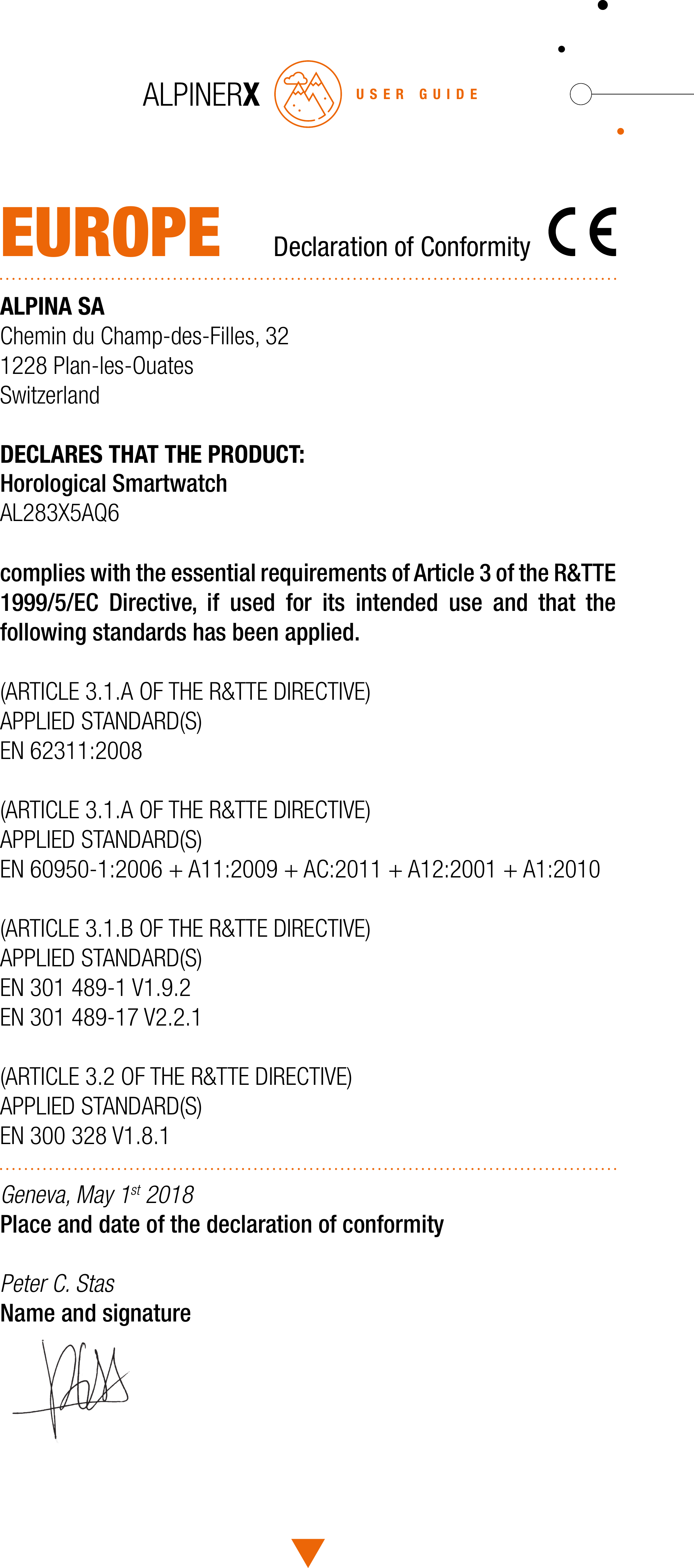 USER GUIDEEUROPE  Declaration of ConformityALPINA SAChemin du Champ-des-Filles, 321228 Plan-les-OuatesSwitzerlandDECLARES THAT THE PRODUCT: Horological Smartwatch AL283X5AQ6complies with the essential requirements of Article 3 of the R&amp;TTE 1999/5/EC Directive, if used for its intended use and that the following standards has been applied.(ARTICLE 3.1.A OF THE R&amp;TTE DIRECTIVE)APPLIED STANDARD(S)EN 62311:2008(ARTICLE 3.1.A OF THE R&amp;TTE DIRECTIVE)APPLIED STANDARD(S)EN 60950-1:2006 + A11:2009 + AC:2011 + A12:2001 + A1:2010(ARTICLE 3.1.B OF THE R&amp;TTE DIRECTIVE)APPLIED STANDARD(S)EN 301 489-1 V1.9.2EN 301 489-17 V2.2.1(ARTICLE 3.2 OF THE R&amp;TTE DIRECTIVE)APPLIED STANDARD(S)EN 300 328 V1.8.1Geneva, May 1st 2018 Place and date of the declaration of conformityPeter C. Stas Name and signature