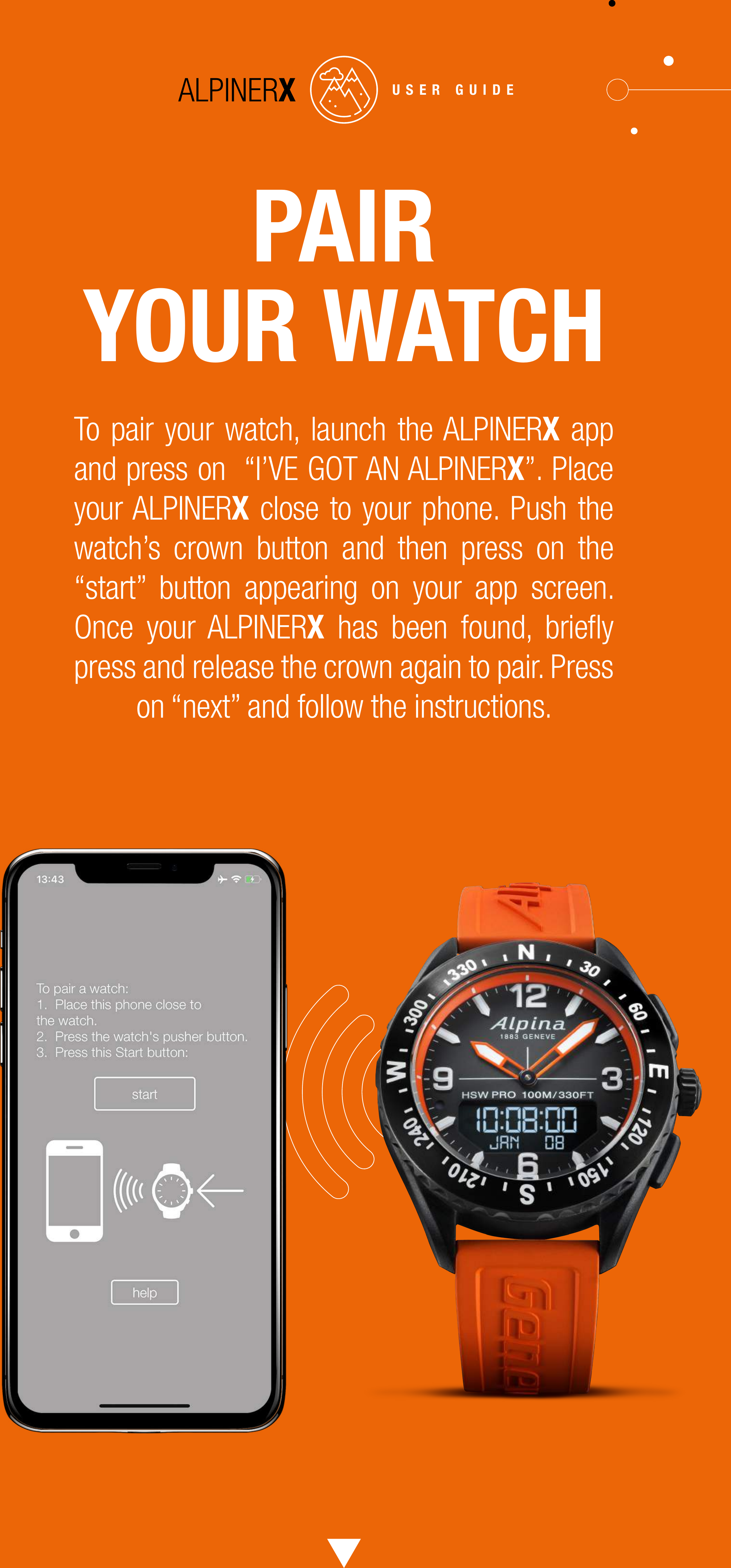 PAIRYOUR WATCHTo pair your watch, launch the ALPINERX app and press on  &ldquo;I&rsquo;VE GOT AN ALPINERX&rdquo;. Place your ALPINERX close to your phone. Push the watch&rsquo;s crown button and then press on the &ldquo;start&rdquo; button appearing on your app screen. Once your ALPINERX has been found, brieﬂy press and release the crown again to pair. Press on &ldquo;next&rdquo; and follow the instructions.USER GUIDE