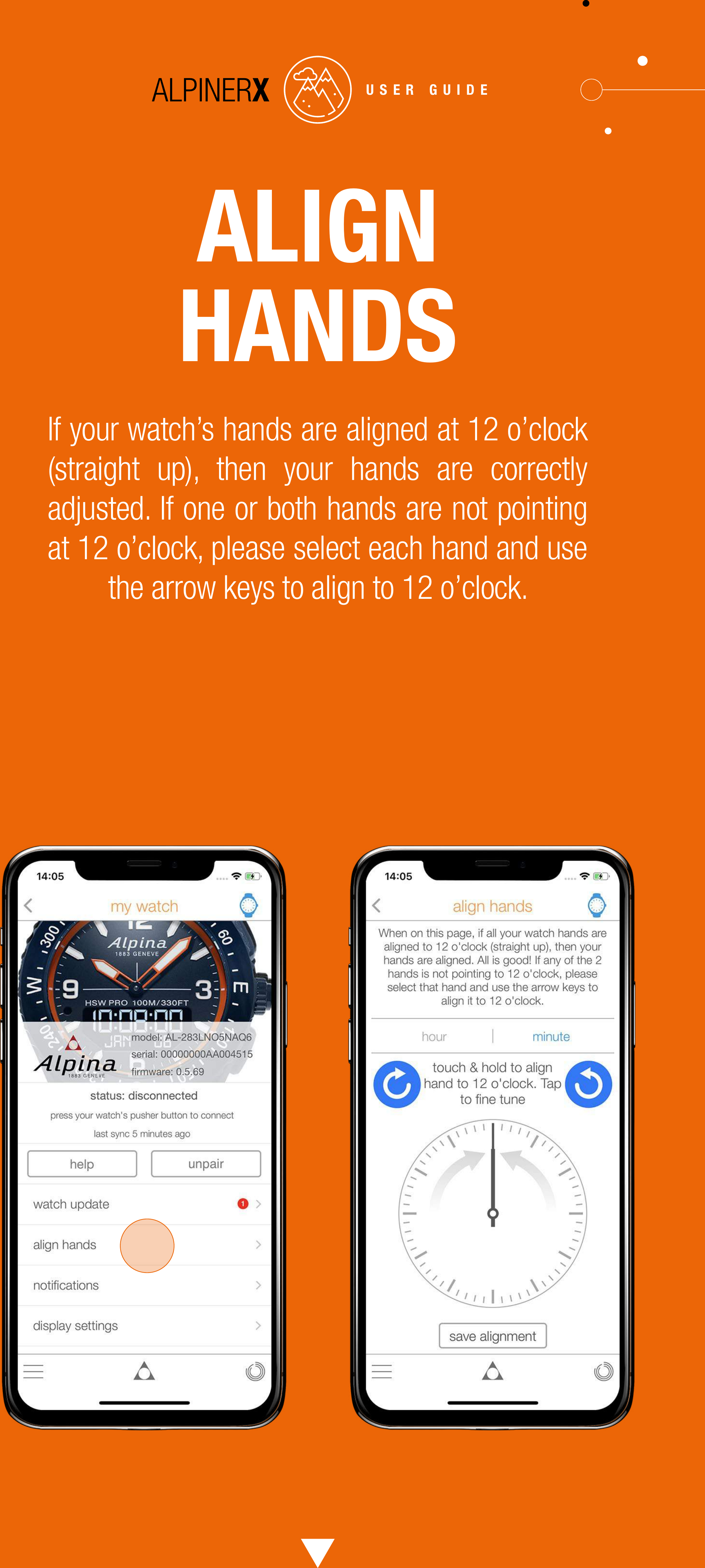 ALIGN HANDSIf your watch&rsquo;s hands are aligned at 12 o&rsquo;clock (straight up), then your hands are correctly adjusted. If one or both hands are not pointing at 12 o&rsquo;clock, please select each hand and use the arrow keys to align to 12 o&rsquo;clock.USER GUIDE