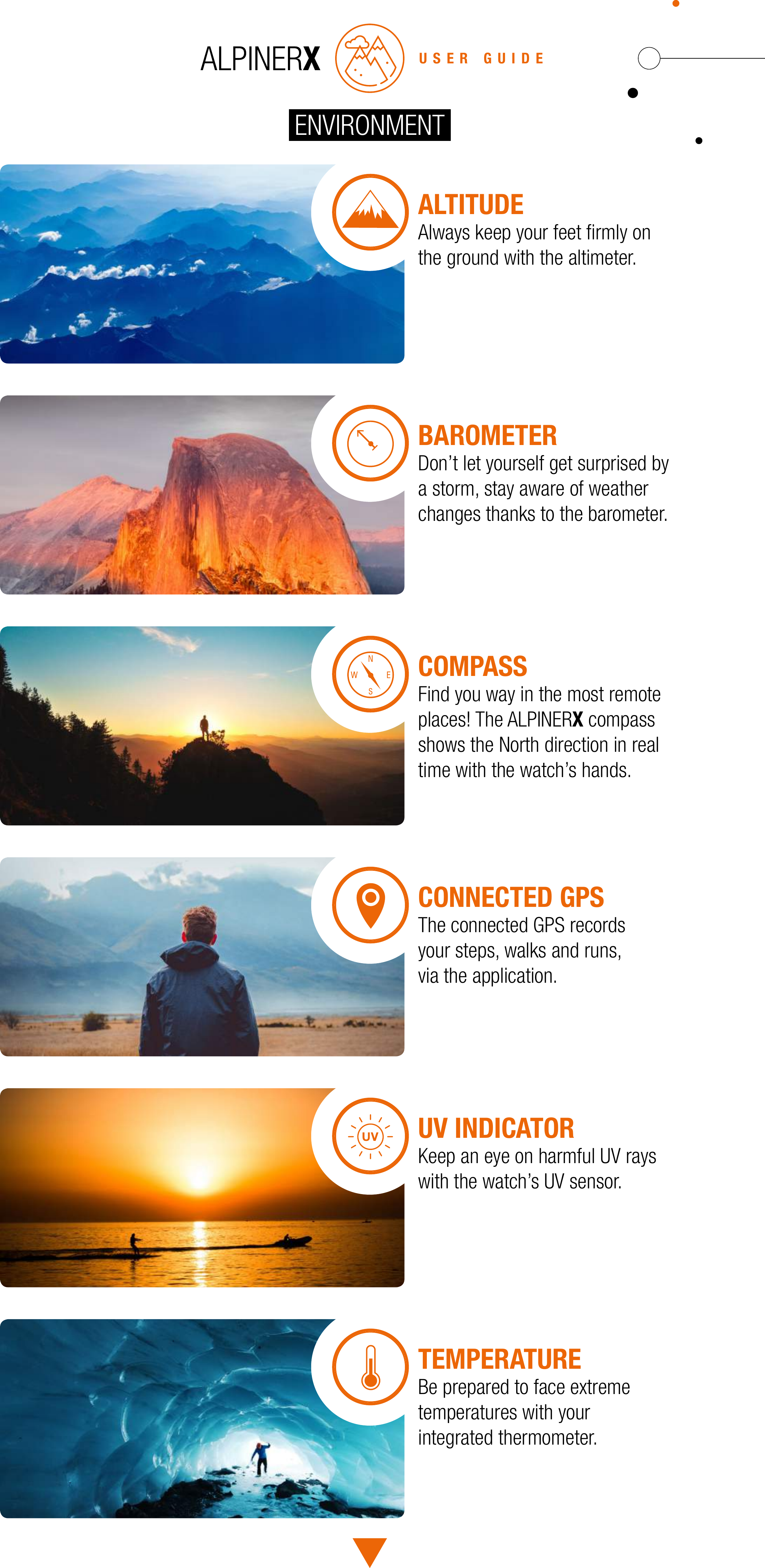 USER GUIDEALTITUDEAlways keep your feet ﬁrmly on the ground with the altimeter.BAROMETERDon&rsquo;t let yourself get surprised by a storm, stay aware of weather changes thanks to the barometer.COMPASSFind you way in the most remoteplaces! The ALPINERX compass shows the North direction in real time with the watch&rsquo;s hands.CONNECTED GPSThe connected GPS records your steps, walks and runs, via the application.UV INDICATORKeep an eye on harmful UV rays with the watch&rsquo;s UV sensor.TEMPERATUREBe prepared to face extreme temperatures with your integrated thermometer.ENVIRONMENT