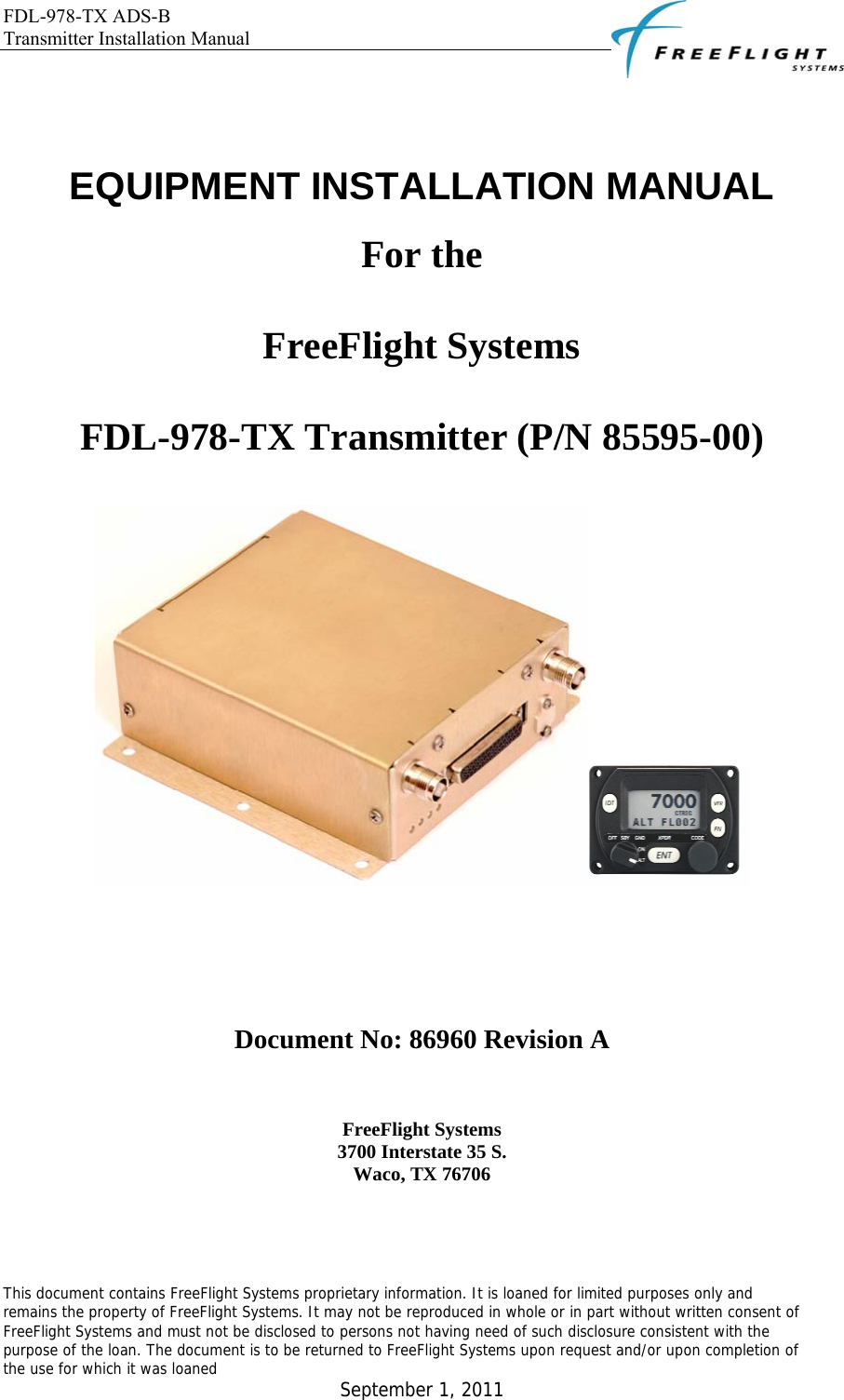 FDL-978-TX ADS-B Transmitter Installation Manual   This document contains FreeFlight Systems proprietary information. It is loaned for limited purposes only and remains the property of FreeFlight Systems. It may not be reproduced in whole or in part without written consent of FreeFlight Systems and must not be disclosed to persons not having need of such disclosure consistent with the purpose of the loan. The document is to be returned to FreeFlight Systems upon request and/or upon completion of the use for which it was loaned  September 1, 2011     EQUIPMENT INSTALLATION MANUAL For the FreeFlight Systems FDL-978-TX Transmitter (P/N 85595-00)    Document No: 86960 Revision A  FreeFlight Systems 3700 Interstate 35 S. Waco, TX 76706 