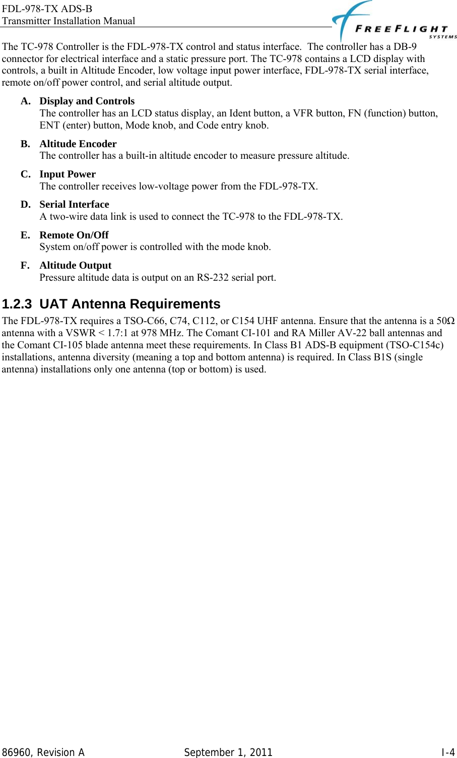 FDL-978-TX ADS-B Transmitter Installation Manual   86960, Revision A  September 1, 2011   I-4The TC-978 Controller is the FDL-978-TX control and status interface.  The controller has a DB-9 connector for electrical interface and a static pressure port. The TC-978 contains a LCD display with controls, a built in Altitude Encoder, low voltage input power interface, FDL-978-TX serial interface, remote on/off power control, and serial altitude output.  A. Display and Controls The controller has an LCD status display, an Ident button, a VFR button, FN (function) button, ENT (enter) button, Mode knob, and Code entry knob. B. Altitude Encoder The controller has a built-in altitude encoder to measure pressure altitude. C. Input Power The controller receives low-voltage power from the FDL-978-TX. D. Serial Interface A two-wire data link is used to connect the TC-978 to the FDL-978-TX. E. Remote On/Off System on/off power is controlled with the mode knob. F. Altitude Output Pressure altitude data is output on an RS-232 serial port. 1.2.3  UAT Antenna Requirements The FDL-978-TX requires a TSO-C66, C74, C112, or C154 UHF antenna. Ensure that the antenna is a 50Ω antenna with a VSWR &lt; 1.7:1 at 978 MHz. The Comant CI-101 and RA Miller AV-22 ball antennas and the Comant CI-105 blade antenna meet these requirements. In Class B1 ADS-B equipment (TSO-C154c) installations, antenna diversity (meaning a top and bottom antenna) is required. In Class B1S (single antenna) installations only one antenna (top or bottom) is used.  