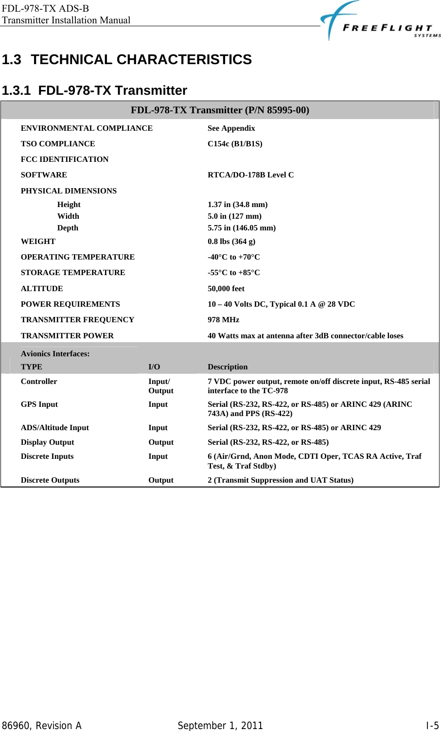 FDL-978-TX ADS-B Transmitter Installation Manual   86960, Revision A  September 1, 2011   I-51.3 TECHNICAL CHARACTERISTICS 1.3.1 FDL-978-TX Transmitter FDL-978-TX Transmitter (P/N 85995-00)  ENVIRONMENTAL COMPLIANCE  See Appendix  TSO COMPLIANCE  C154c (B1/B1S)  FCC IDENTIFICATION    SOFTWARE  RTCA/DO-178B Level C  PHYSICAL DIMENSIONS    Height  1.37 in (34.8 mm)  Width  5.0 in (127 mm)  Depth  5.75 in (146.05 mm)  WEIGHT  0.8 lbs (364 g)  OPERATING TEMPERATURE  -40°C to +70°C  STORAGE TEMPERATURE  -55°C to +85°C  ALTITUDE 50,000 feet  POWER REQUIREMENTS  10 – 40 Volts DC, Typical 0.1 A @ 28 VDC  TRANSMITTER FREQUENCY  978 MHz  TRANSMITTER POWER  40 Watts max at antenna after 3dB connector/cable loses  Avionics Interfaces: TYPE  I/O  Description  Controller Input/ Output  7 VDC power output, remote on/off discrete input, RS-485 serial interface to the TC-978  GPS Input  Input  Serial (RS-232, RS-422, or RS-485) or ARINC 429 (ARINC 743A) and PPS (RS-422)  ADS/Altitude Input  Input  Serial (RS-232, RS-422, or RS-485) or ARINC 429  Display Output  Output  Serial (RS-232, RS-422, or RS-485)  Discrete Inputs  Input  6 (Air/Grnd, Anon Mode, CDTI Oper, TCAS RA Active, Traf Test, &amp; Traf Stdby)  Discrete Outputs  Output  2 (Transmit Suppression and UAT Status)  