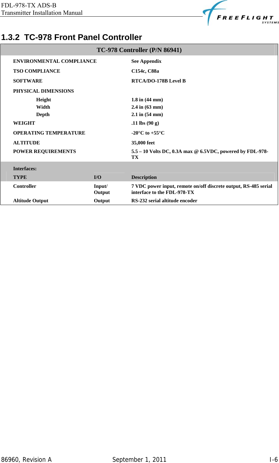 FDL-978-TX ADS-B Transmitter Installation Manual   86960, Revision A  September 1, 2011   I-61.3.2  TC-978 Front Panel Controller TC-978 Controller (P/N 86941)  ENVIRONMENTAL COMPLIANCE  See Appendix  TSO COMPLIANCE  C154c, C88a  SOFTWARE  RTCA/DO-178B Level B  PHYSICAL DIMENSIONS    Height  1.8 in (44 mm)  Width  2.4 in (63 mm)  Depth  2.1 in (54 mm)  WEIGHT  .11 lbs (90 g)  OPERATING TEMPERATURE  -20°C to +55°C  ALTITUDE 35,000 feet  POWER REQUIREMENTS  5.5 – 10 Volts DC, 0.3A max @ 6.5VDC, powered by FDL-978-TX  Interfaces: TYPE  I/O  Description  Controller Input/ Output  7 VDC power input, remote on/off discrete output, RS-485 serial interface to the FDL-978-TX  Altitude Output  Output  RS-232 serial altitude encoder  