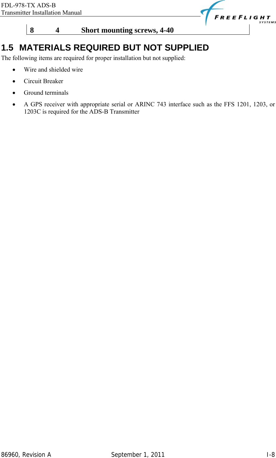 FDL-978-TX ADS-B Transmitter Installation Manual   86960, Revision A  September 1, 2011   I-88  4  Short mounting screws, 4-40 1.5  MATERIALS REQUIRED BUT NOT SUPPLIED The following items are required for proper installation but not supplied: • Wire and shielded wire • Circuit Breaker • Ground terminals • A GPS receiver with appropriate serial or ARINC 743 interface such as the FFS 1201, 1203, or 1203C is required for the ADS-B Transmitter  