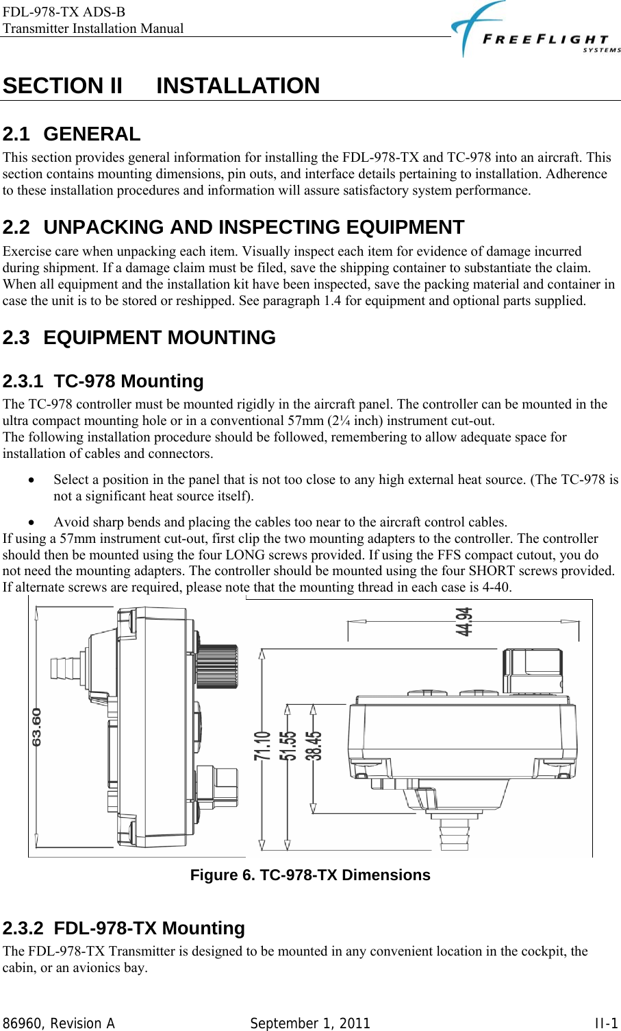 FDL-978-TX ADS-B Transmitter Installation Manual   86960, Revision A  September 1, 2011   II-1SECTION II    INSTALLATION 2.1 GENERAL This section provides general information for installing the FDL-978-TX and TC-978 into an aircraft. This section contains mounting dimensions, pin outs, and interface details pertaining to installation. Adherence to these installation procedures and information will assure satisfactory system performance. 2.2  UNPACKING AND INSPECTING EQUIPMENT Exercise care when unpacking each item. Visually inspect each item for evidence of damage incurred during shipment. If a damage claim must be filed, save the shipping container to substantiate the claim. When all equipment and the installation kit have been inspected, save the packing material and container in case the unit is to be stored or reshipped. See paragraph 1.4 for equipment and optional parts supplied. 2.3 EQUIPMENT MOUNTING 2.3.1 TC-978 Mounting The TC-978 controller must be mounted rigidly in the aircraft panel. The controller can be mounted in the ultra compact mounting hole or in a conventional 57mm (2¼ inch) instrument cut-out.  The following installation procedure should be followed, remembering to allow adequate space for installation of cables and connectors.  • Select a position in the panel that is not too close to any high external heat source. (The TC-978 is not a significant heat source itself).  • Avoid sharp bends and placing the cables too near to the aircraft control cables.  If using a 57mm instrument cut-out, first clip the two mounting adapters to the controller. The controller should then be mounted using the four LONG screws provided. If using the FFS compact cutout, you do not need the mounting adapters. The controller should be mounted using the four SHORT screws provided. If alternate screws are required, please note that the mounting thread in each case is 4-40.  Figure 6. TC-978-TX Dimensions  2.3.2 FDL-978-TX Mounting The FDL-978-TX Transmitter is designed to be mounted in any convenient location in the cockpit, the cabin, or an avionics bay.  