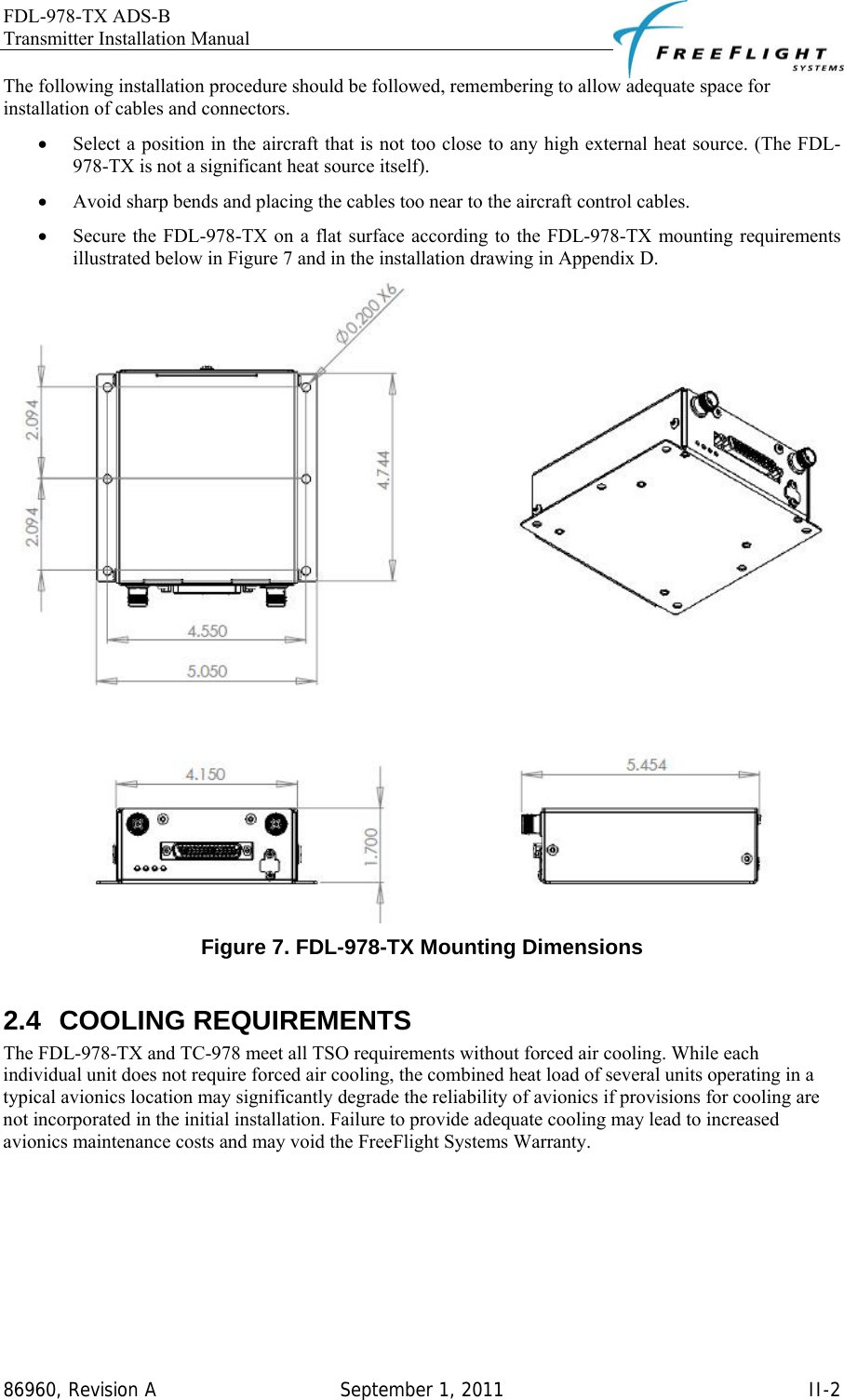 FDL-978-TX ADS-B Transmitter Installation Manual   86960, Revision A  September 1, 2011   II-2The following installation procedure should be followed, remembering to allow adequate space for installation of cables and connectors.  • Select a position in the aircraft that is not too close to any high external heat source. (The FDL-978-TX is not a significant heat source itself).  • Avoid sharp bends and placing the cables too near to the aircraft control cables.  • Secure the FDL-978-TX on a flat surface according to the FDL-978-TX mounting requirements illustrated below in Figure 7 and in the installation drawing in Appendix D.  Figure 7. FDL-978-TX Mounting Dimensions  2.4 COOLING REQUIREMENTS The FDL-978-TX and TC-978 meet all TSO requirements without forced air cooling. While each individual unit does not require forced air cooling, the combined heat load of several units operating in a typical avionics location may significantly degrade the reliability of avionics if provisions for cooling are not incorporated in the initial installation. Failure to provide adequate cooling may lead to increased avionics maintenance costs and may void the FreeFlight Systems Warranty. 