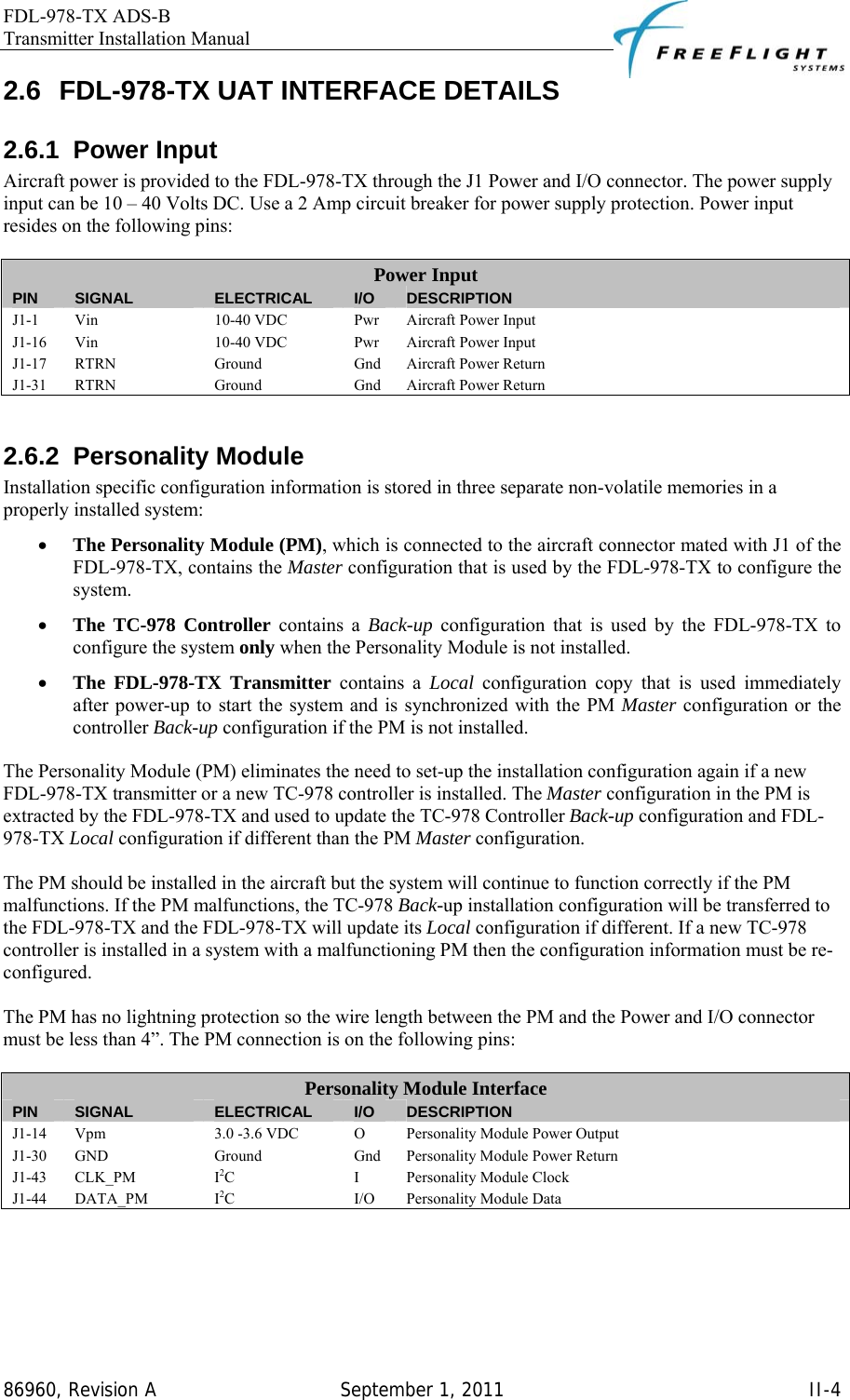 FDL-978-TX ADS-B Transmitter Installation Manual   86960, Revision A  September 1, 2011   II-42.6  FDL-978-TX UAT INTERFACE DETAILS 2.6.1 Power Input Aircraft power is provided to the FDL-978-TX through the J1 Power and I/O connector. The power supply input can be 10 – 40 Volts DC. Use a 2 Amp circuit breaker for power supply protection. Power input resides on the following pins:  Power Input PIN  SIGNAL  ELECTRICAL  I/O  DESCRIPTION J1-1  Vin  10-40 VDC  Pwr  Aircraft Power Input J1-16  Vin  10-40 VDC  Pwr  Aircraft Power Input J1-17  RTRN  Ground  Gnd  Aircraft Power Return J1-31  RTRN  Ground  Gnd  Aircraft Power Return  2.6.2 Personality Module Installation specific configuration information is stored in three separate non-volatile memories in a properly installed system: • The Personality Module (PM), which is connected to the aircraft connector mated with J1 of the FDL-978-TX, contains the Master configuration that is used by the FDL-978-TX to configure the system. • The TC-978 Controller contains a Back-up configuration that is used by the FDL-978-TX to configure the system only when the Personality Module is not installed. • The FDL-978-TX Transmitter contains a Local  configuration copy that is used immediately after power-up to start the system and is synchronized with the PM Master configuration or the controller Back-up configuration if the PM is not installed.  The Personality Module (PM) eliminates the need to set-up the installation configuration again if a new FDL-978-TX transmitter or a new TC-978 controller is installed. The Master configuration in the PM is extracted by the FDL-978-TX and used to update the TC-978 Controller Back-up configuration and FDL-978-TX Local configuration if different than the PM Master configuration.  The PM should be installed in the aircraft but the system will continue to function correctly if the PM malfunctions. If the PM malfunctions, the TC-978 Back-up installation configuration will be transferred to the FDL-978-TX and the FDL-978-TX will update its Local configuration if different. If a new TC-978 controller is installed in a system with a malfunctioning PM then the configuration information must be re-configured.  The PM has no lightning protection so the wire length between the PM and the Power and I/O connector must be less than 4”. The PM connection is on the following pins:  Personality Module Interface PIN  SIGNAL  ELECTRICAL  I/O  DESCRIPTION J1-14  Vpm  3.0 -3.6 VDC  O  Personality Module Power Output J1-30 GND  Ground  Gnd Personality Module Power Return J1-43 CLK_PM  I2C I Personality Module Clock J1-44 DATA_PM  I2C I/O Personality Module Data  