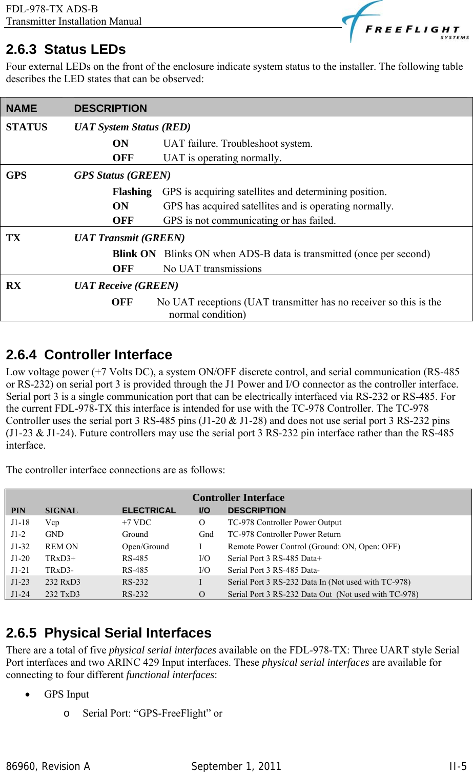 FDL-978-TX ADS-B Transmitter Installation Manual   86960, Revision A  September 1, 2011   II-52.6.3 Status LEDs Four external LEDs on the front of the enclosure indicate system status to the installer. The following table describes the LED states that can be observed:  NAME  DESCRIPTION STATUS   UAT System Status (RED) ON             UAT failure. Troubleshoot system.  OFF           UAT is operating normally. GPS   GPS Status (GREEN) Flashing    GPS is acquiring satellites and determining position. ON             GPS has acquired satellites and is operating normally. OFF           GPS is not communicating or has failed. TX  UAT Transmit (GREEN) Blink ON   Blinks ON when ADS-B data is transmitted (once per second) OFF           No UAT transmissions RX  UAT Receive (GREEN) OFF         No UAT receptions (UAT transmitter has no receiver so this is the normal condition)   2.6.4 Controller Interface Low voltage power (+7 Volts DC), a system ON/OFF discrete control, and serial communication (RS-485 or RS-232) on serial port 3 is provided through the J1 Power and I/O connector as the controller interface. Serial port 3 is a single communication port that can be electrically interfaced via RS-232 or RS-485. For the current FDL-978-TX this interface is intended for use with the TC-978 Controller. The TC-978 Controller uses the serial port 3 RS-485 pins (J1-20 &amp; J1-28) and does not use serial port 3 RS-232 pins (J1-23 &amp; J1-24). Future controllers may use the serial port 3 RS-232 pin interface rather than the RS-485 interface.  The controller interface connections are as follows:  Controller Interface PIN  SIGNAL  ELECTRICAL  I/O  DESCRIPTION J1-18  Vcp  +7 VDC  O  TC-978 Controller Power Output J1-2  GND  Ground  Gnd  TC-978 Controller Power Return J1-32 REM ON  Open/Ground  I  Remote Power Control (Ground: ON, Open: OFF) J1-20  TRxD3+  RS-485  I/O  Serial Port 3 RS-485 Data+ J1-21  TRxD3-  RS-485  I/O  Serial Port 3 RS-485 Data- J1-23  232 RxD3  RS-232  I  Serial Port 3 RS-232 Data In (Not used with TC-978) J1-24  232 TxD3  RS-232  O  Serial Port 3 RS-232 Data Out  (Not used with TC-978)  2.6.5 Physical Serial Interfaces There are a total of five physical serial interfaces available on the FDL-978-TX: Three UART style Serial Port interfaces and two ARINC 429 Input interfaces. These physical serial interfaces are available for connecting to four different functional interfaces: • GPS Input o Serial Port: “GPS-FreeFlight” or 