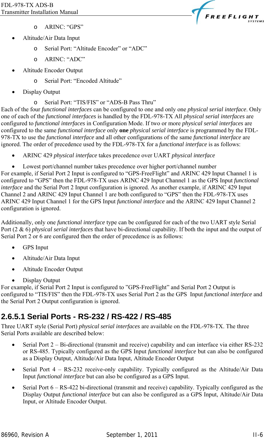 FDL-978-TX ADS-B Transmitter Installation Manual   86960, Revision A  September 1, 2011   II-6o ARINC: “GPS” • Altitude/Air Data Input o Serial Port: “Altitude Encoder” or “ADC” o ARINC: “ADC” • Altitude Encoder Output o Serial Port: “Encoded Altitude” • Display Output o Serial Port: “TIS/FIS” or “ADS-B Pass Thru” Each of the four functional interfaces can be configured to one and only one physical serial interface. Only one of each of the functional interfaces is handled by the FDL-978-TX All physical serial interfaces are configured to functional interfaces in Configuration Mode. If two or more physical serial interfaces are configured to the same functional interface only one physical serial interface is programmed by the FDL-978-TX to use the functional interface and all other configurations of the same functional interface are ignored. The order of precedence used by the FDL-978-TX for a functional interface is as follows: • ARINC 429 physical interface takes precedence over UART physical interface • Lowest port/channel number takes precedence over higher port/channel number For example, if Serial Port 2 Input is configured to “GPS-FreeFlight” and ARINC 429 Input Channel 1 is configured to “GPS” then the FDL-978-TX uses ARINC 429 Input Channel 1 as the GPS Input functional interface and the Serial Port 2 Input configuration is ignored. As another example, if ARINC 429 Input Channel 2 and ARINC 429 Input Channel 1 are both configured to “GPS” then the FDL-978-TX uses ARINC 429 Input Channel 1 for the GPS Input functional interface and the ARINC 429 Input Channel 2 configuration is ignored.  Additionally, only one functional interface type can be configured for each of the two UART style Serial Port (2 &amp; 6) physical serial interfaces that have bi-directional capability. If both the input and the output of Serial Port 2 or 6 are configured then the order of precedence is as follows: • GPS Input • Altitude/Air Data Input • Altitude Encoder Output • Display Output For example, if Serial Port 2 Input is configured to ”GPS-FreeFlight” and Serial Port 2 Output is configured to “TIS/FIS” then the FDL-978-TX uses Serial Port 2 as the GPS  Input functional interface and the Serial Port 2 Output configuration is ignored. 2.6.5.1 Serial Ports - RS-232 / RS-422 / RS-485 Three UART style (Serial Port) physical serial interfaces are available on the FDL-978-TX. The three Serial Ports available are described below: • Serial Port 2 – Bi-directional (transmit and receive) capability and can interface via either RS-232 or RS-485. Typically configured as the GPS Input functional interface but can also be configured as a Display Output, Altitude/Air Data Input, Altitude Encoder Output • Serial Port 4 – RS-232 receive-only capability. Typically configured as the Altitude/Air Data Input functional interface but can also be configured as a GPS Input. • Serial Port 6 – RS-422 bi-directional (transmit and receive) capability. Typically configured as the Display Output functional interface but can also be configured as a GPS Input, Altitude/Air Data Input, or Altitude Encoder Output.  