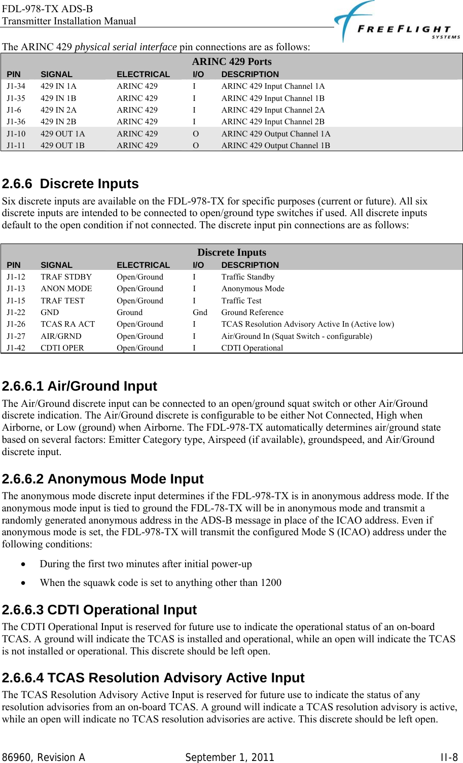 FDL-978-TX ADS-B Transmitter Installation Manual   86960, Revision A  September 1, 2011   II-8The ARINC 429 physical serial interface pin connections are as follows: ARINC 429 Ports PIN  SIGNAL  ELECTRICAL  I/O  DESCRIPTION J1-34  429 IN 1A  ARINC 429  I  ARINC 429 Input Channel 1A J1-35  429 IN 1B  ARINC 429  I  ARINC 429 Input Channel 1B J1-6  429 IN 2A  ARINC 429  I  ARINC 429 Input Channel 2A J1-36  429 IN 2B  ARINC 429  I  ARINC 429 Input Channel 2B J1-10  429 OUT 1A  ARINC 429  O  ARINC 429 Output Channel 1A J1-11  429 OUT 1B  ARINC 429  O  ARINC 429 Output Channel 1B  2.6.6 Discrete Inputs Six discrete inputs are available on the FDL-978-TX for specific purposes (current or future). All six discrete inputs are intended to be connected to open/ground type switches if used. All discrete inputs default to the open condition if not connected. The discrete input pin connections are as follows:   Discrete Inputs PIN  SIGNAL  ELECTRICAL  I/O  DESCRIPTION J1-12  TRAF STDBY  Open/Ground  I  Traffic Standby J1-13  ANON MODE  Open/Ground  I  Anonymous Mode J1-15 TRAF TEST  Open/Ground  I  Traffic Test J1-22 GND  Ground  Gnd Ground Reference J1-26  TCAS RA ACT  Open/Ground  I  TCAS Resolution Advisory Active In (Active low) J1-27  AIR/GRND  Open/Ground  I  Air/Ground In (Squat Switch - configurable) J1-42  CDTI OPER  Open/Ground  I  CDTI Operational  2.6.6.1 Air/Ground Input The Air/Ground discrete input can be connected to an open/ground squat switch or other Air/Ground discrete indication. The Air/Ground discrete is configurable to be either Not Connected, High when Airborne, or Low (ground) when Airborne. The FDL-978-TX automatically determines air/ground state based on several factors: Emitter Category type, Airspeed (if available), groundspeed, and Air/Ground discrete input.  2.6.6.2 Anonymous Mode Input The anonymous mode discrete input determines if the FDL-978-TX is in anonymous address mode. If the anonymous mode input is tied to ground the FDL-78-TX will be in anonymous mode and transmit a randomly generated anonymous address in the ADS-B message in place of the ICAO address. Even if anonymous mode is set, the FDL-978-TX will transmit the configured Mode S (ICAO) address under the following conditions:  • During the first two minutes after initial power-up • When the squawk code is set to anything other than 1200 2.6.6.3 CDTI Operational Input The CDTI Operational Input is reserved for future use to indicate the operational status of an on-board TCAS. A ground will indicate the TCAS is installed and operational, while an open will indicate the TCAS is not installed or operational. This discrete should be left open. 2.6.6.4 TCAS Resolution Advisory Active Input The TCAS Resolution Advisory Active Input is reserved for future use to indicate the status of any resolution advisories from an on-board TCAS. A ground will indicate a TCAS resolution advisory is active, while an open will indicate no TCAS resolution advisories are active. This discrete should be left open. 