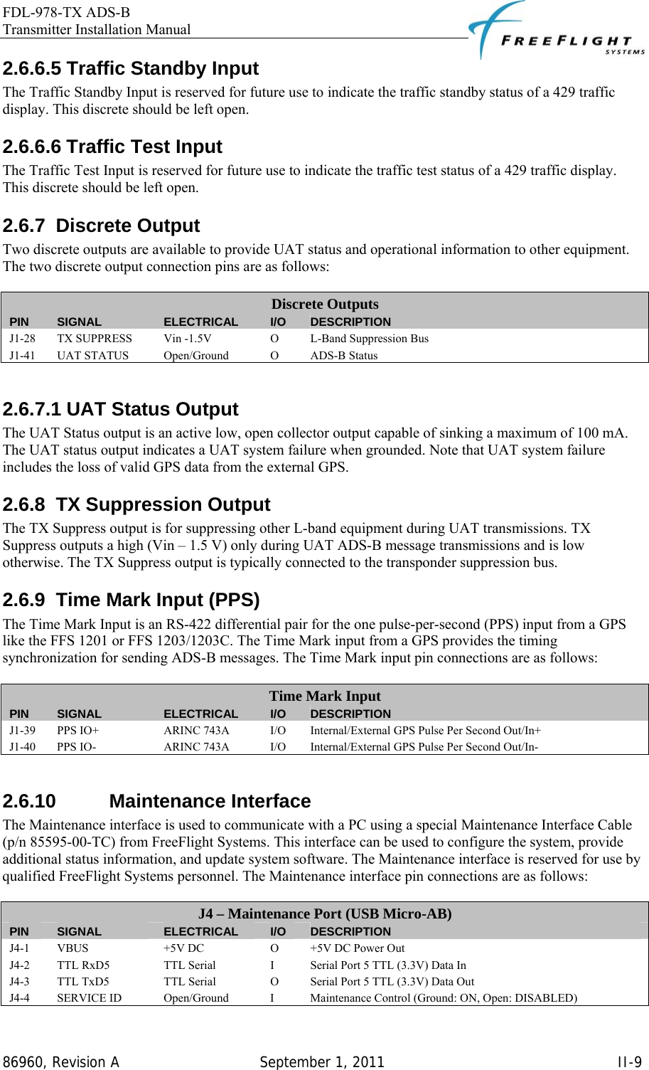 FDL-978-TX ADS-B Transmitter Installation Manual   86960, Revision A  September 1, 2011   II-92.6.6.5 Traffic Standby Input The Traffic Standby Input is reserved for future use to indicate the traffic standby status of a 429 traffic display. This discrete should be left open. 2.6.6.6 Traffic Test Input The Traffic Test Input is reserved for future use to indicate the traffic test status of a 429 traffic display. This discrete should be left open. 2.6.7 Discrete Output Two discrete outputs are available to provide UAT status and operational information to other equipment. The two discrete output connection pins are as follows:  Discrete Outputs PIN  SIGNAL  ELECTRICAL  I/O  DESCRIPTION J1-28  TX SUPPRESS  Vin -1.5V  O  L-Band Suppression Bus J1-41 UAT STATUS  Open/Ground  O  ADS-B Status  2.6.7.1 UAT Status Output The UAT Status output is an active low, open collector output capable of sinking a maximum of 100 mA. The UAT status output indicates a UAT system failure when grounded. Note that UAT system failure includes the loss of valid GPS data from the external GPS. 2.6.8  TX Suppression Output The TX Suppress output is for suppressing other L-band equipment during UAT transmissions. TX Suppress outputs a high (Vin – 1.5 V) only during UAT ADS-B message transmissions and is low otherwise. The TX Suppress output is typically connected to the transponder suppression bus. 2.6.9  Time Mark Input (PPS) The Time Mark Input is an RS-422 differential pair for the one pulse-per-second (PPS) input from a GPS like the FFS 1201 or FFS 1203/1203C. The Time Mark input from a GPS provides the timing synchronization for sending ADS-B messages. The Time Mark input pin connections are as follows:  Time Mark Input PIN  SIGNAL  ELECTRICAL  I/O  DESCRIPTION J1-39  PPS IO+  ARINC 743A  I/O  Internal/External GPS Pulse Per Second Out/In+ J1-40  PPS IO-  ARINC 743A  I/O  Internal/External GPS Pulse Per Second Out/In-  2.6.10 Maintenance Interface The Maintenance interface is used to communicate with a PC using a special Maintenance Interface Cable (p/n 85595-00-TC) from FreeFlight Systems. This interface can be used to configure the system, provide additional status information, and update system software. The Maintenance interface is reserved for use by qualified FreeFlight Systems personnel. The Maintenance interface pin connections are as follows:  J4 – Maintenance Port (USB Micro-AB) PIN  SIGNAL  ELECTRICAL  I/O  DESCRIPTION J4-1 VBUS  +5V DC  O  +5V DC Power Out J4-2  TTL RxD5  TTL Serial  I  Serial Port 5 TTL (3.3V) Data In J4-3  TTL TxD5  TTL Serial  O  Serial Port 5 TTL (3.3V) Data Out J4-4  SERVICE ID  Open/Ground  I  Maintenance Control (Ground: ON, Open: DISABLED) 