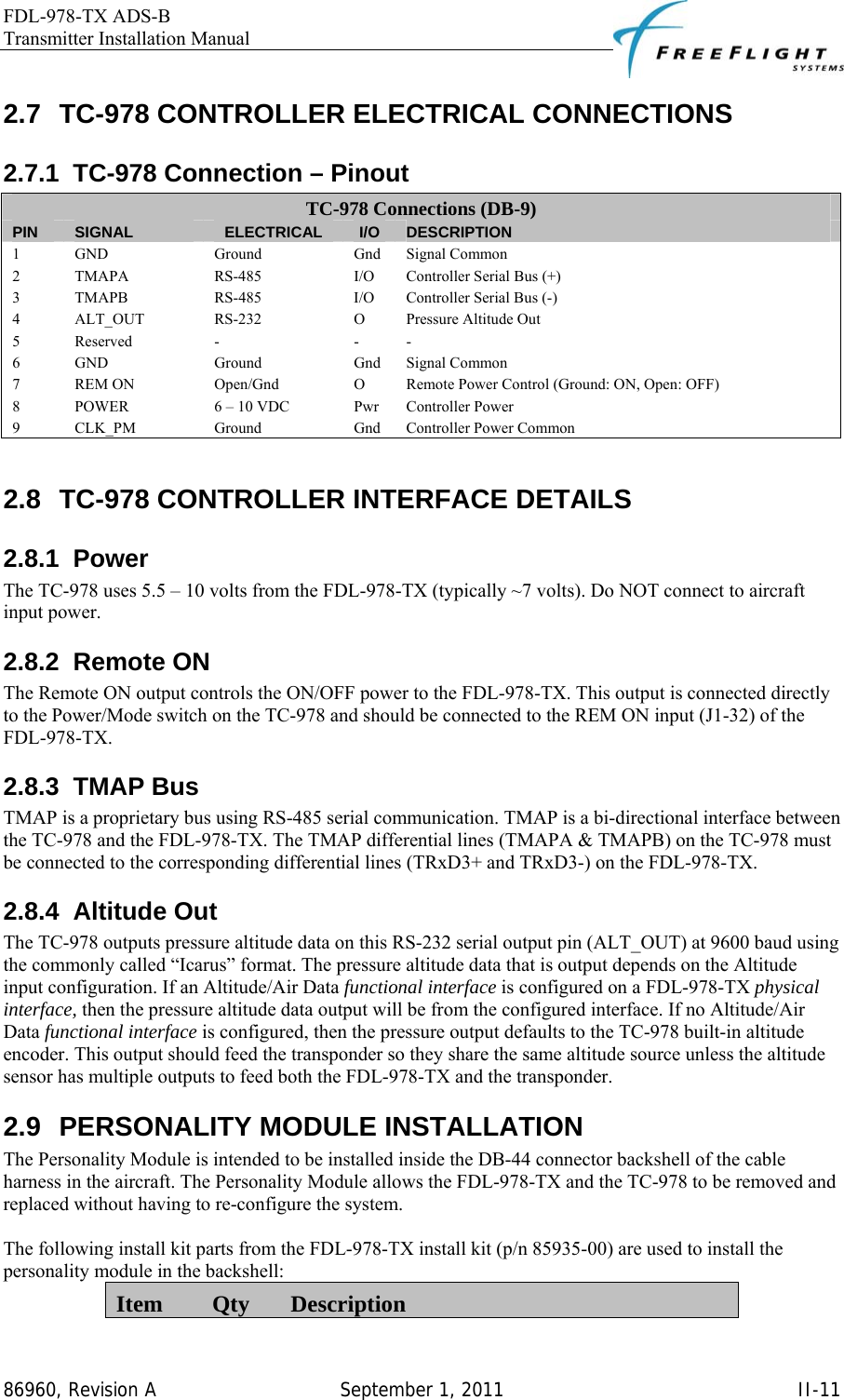 FDL-978-TX ADS-B Transmitter Installation Manual   86960, Revision A  September 1, 2011   II-112.7  TC-978 CONTROLLER ELECTRICAL CONNECTIONS 2.7.1  TC-978 Connection – Pinout TC-978 Connections (DB-9) PIN  SIGNAL  ELECTRICAL  I/O  DESCRIPTION 1 GND  Ground  Gnd Signal Common 2  TMAPA  RS-485  I/O  Controller Serial Bus (+) 3  TMAPB  RS-485  I/O  Controller Serial Bus (-) 4  ALT_OUT  RS-232  O  Pressure Altitude Out 5 Reserved  -  - - 6 GND  Ground  Gnd Signal Common 7 REM ON  Open/Gnd  O Remote Power Control (Ground: ON, Open: OFF) 8  POWER  6 – 10 VDC  Pwr  Controller Power 9 CLK_PM  Ground  Gnd Controller Power Common  2.8  TC-978 CONTROLLER INTERFACE DETAILS 2.8.1 Power The TC-978 uses 5.5 – 10 volts from the FDL-978-TX (typically ~7 volts). Do NOT connect to aircraft input power. 2.8.2 Remote ON The Remote ON output controls the ON/OFF power to the FDL-978-TX. This output is connected directly to the Power/Mode switch on the TC-978 and should be connected to the REM ON input (J1-32) of the FDL-978-TX. 2.8.3 TMAP Bus TMAP is a proprietary bus using RS-485 serial communication. TMAP is a bi-directional interface between the TC-978 and the FDL-978-TX. The TMAP differential lines (TMAPA &amp; TMAPB) on the TC-978 must be connected to the corresponding differential lines (TRxD3+ and TRxD3-) on the FDL-978-TX. 2.8.4 Altitude Out The TC-978 outputs pressure altitude data on this RS-232 serial output pin (ALT_OUT) at 9600 baud using the commonly called “Icarus” format. The pressure altitude data that is output depends on the Altitude input configuration. If an Altitude/Air Data functional interface is configured on a FDL-978-TX physical interface, then the pressure altitude data output will be from the configured interface. If no Altitude/Air Data functional interface is configured, then the pressure output defaults to the TC-978 built-in altitude encoder. This output should feed the transponder so they share the same altitude source unless the altitude sensor has multiple outputs to feed both the FDL-978-TX and the transponder. 2.9  PERSONALITY MODULE INSTALLATION The Personality Module is intended to be installed inside the DB-44 connector backshell of the cable harness in the aircraft. The Personality Module allows the FDL-978-TX and the TC-978 to be removed and replaced without having to re-configure the system.  The following install kit parts from the FDL-978-TX install kit (p/n 85935-00) are used to install the personality module in the backshell: Item  Qty  Description 