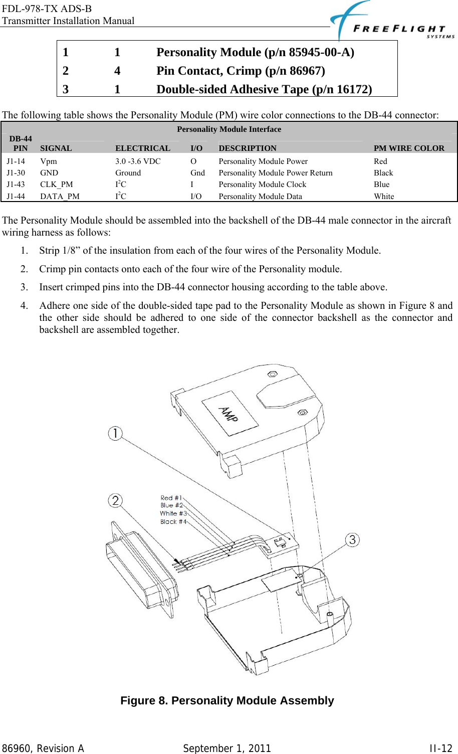 FDL-978-TX ADS-B Transmitter Installation Manual   86960, Revision A  September 1, 2011   II-121  1  Personality Module (p/n 85945-00-A) 2  4  Pin Contact, Crimp (p/n 86967) 3  1  Double-sided Adhesive Tape (p/n 16172)  The following table shows the Personality Module (PM) wire color connections to the DB-44 connector: Personality Module Interface DB-44 PIN SIGNAL ELECTRICAL I/O DESCRIPTION PM WIRE COLOR J1-14  Vpm  3.0 -3.6 VDC  O  Personality Module Power  Red J1-30 GND  Ground  Gnd Personality Module Power Return  Black J1-43 CLK_PM  I2C I Personality Module Clock  Blue J1-44 DATA_PM  I2C I/O Personality Module Data  White  The Personality Module should be assembled into the backshell of the DB-44 male connector in the aircraft wiring harness as follows: 1. Strip 1/8” of the insulation from each of the four wires of the Personality Module. 2. Crimp pin contacts onto each of the four wire of the Personality module. 3. Insert crimped pins into the DB-44 connector housing according to the table above. 4. Adhere one side of the double-sided tape pad to the Personality Module as shown in Figure 8 and the other side should be adhered to one side of the connector backshell as the connector and backshell are assembled together.   Figure 8. Personality Module Assembly 