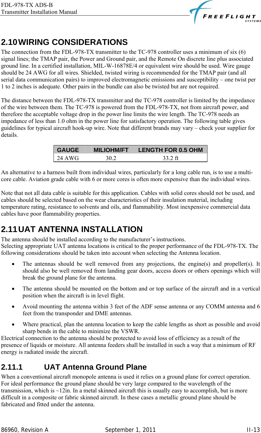 FDL-978-TX ADS-B Transmitter Installation Manual   86960, Revision A  September 1, 2011   II-13 2.10 WIRING  CONSIDERATIONS The connection from the FDL-978-TX transmitter to the TC-978 controller uses a minimum of six (6) signal lines; the TMAP pair, the Power and Ground pair, and the Remote On discrete line plus associated ground line. In a certified installation, MIL-W-16878E/4 or equivalent wire should be used. Wire gauge should be 24 AWG for all wires. Shielded, twisted wiring is recommended for the TMAP pair (and all serial data communication pairs) to improved electromagnetic emissions and susceptibility – one twist per 1 to 2 inches is adequate. Other pairs in the bundle can also be twisted but are not required.   The distance between the FDL-978-TX transmitter and the TC-978 controller is limited by the impedance of the wire between them. The TC-978 is powered from the FDL-978-TX, not from aircraft power, and therefore the acceptable voltage drop in the power line limits the wire length. The TC-978 needs an impedance of less than 1.0 ohm in the power line for satisfactory operation. The following table gives guidelines for typical aircraft hook-up wire. Note that different brands may vary – check your supplier for details.  GAUGE  MILIOHM/FT  LENGTH FOR 0.5 OHM 24 AWG  30.2  33.2 ft  An alternative to a harness built from individual wires, particularly for a long cable run, is to use a multi-core cable. Aviation grade cable with 6 or more cores is often more expensive than the individual wires.   Note that not all data cable is suitable for this application. Cables with solid cores should not be used, and cables should be selected based on the wear characteristics of their insulation material, including temperature rating, resistance to solvents and oils, and flammability. Most inexpensive commercial data cables have poor flammability properties. 2.11 UAT  ANTENNA  INSTALLATION The antenna should be installed according to the manufacturer’s instructions.  Selecting appropriate UAT antenna locations is critical to the proper performance of the FDL-978-TX. The following considerations should be taken into account when selecting the Antenna location.  • The antennas should be well removed from any projections, the engine(s) and propeller(s). It should also be well removed from landing gear doors, access doors or others openings which will break the ground plane for the antenna. • The antenna should be mounted on the bottom and or top surface of the aircraft and in a vertical position when the aircraft is in level flight. • Avoid mounting the antenna within 3 feet of the ADF sense antenna or any COMM antenna and 6 feet from the transponder and DME antennas. • Where practical, plan the antenna location to keep the cable lengths as short as possible and avoid sharp bends in the cable to minimize the VSWR.  Electrical connection to the antenna should be protected to avoid loss of efficiency as a result of the presence of liquids or moisture. All antenna feeders shall be installed in such a way that a minimum of RF energy is radiated inside the aircraft. 2.11.1  UAT Antenna Ground Plane When a conventional aircraft monopole antenna is used it relies on a ground plane for correct operation. For ideal performance the ground plane should be very large compared to the wavelength of the transmission, which is ~12in. In a metal skinned aircraft this is usually easy to accomplish, but is more difficult in a composite or fabric skinned aircraft. In these cases a metallic ground plane should be fabricated and fitted under the antenna.  