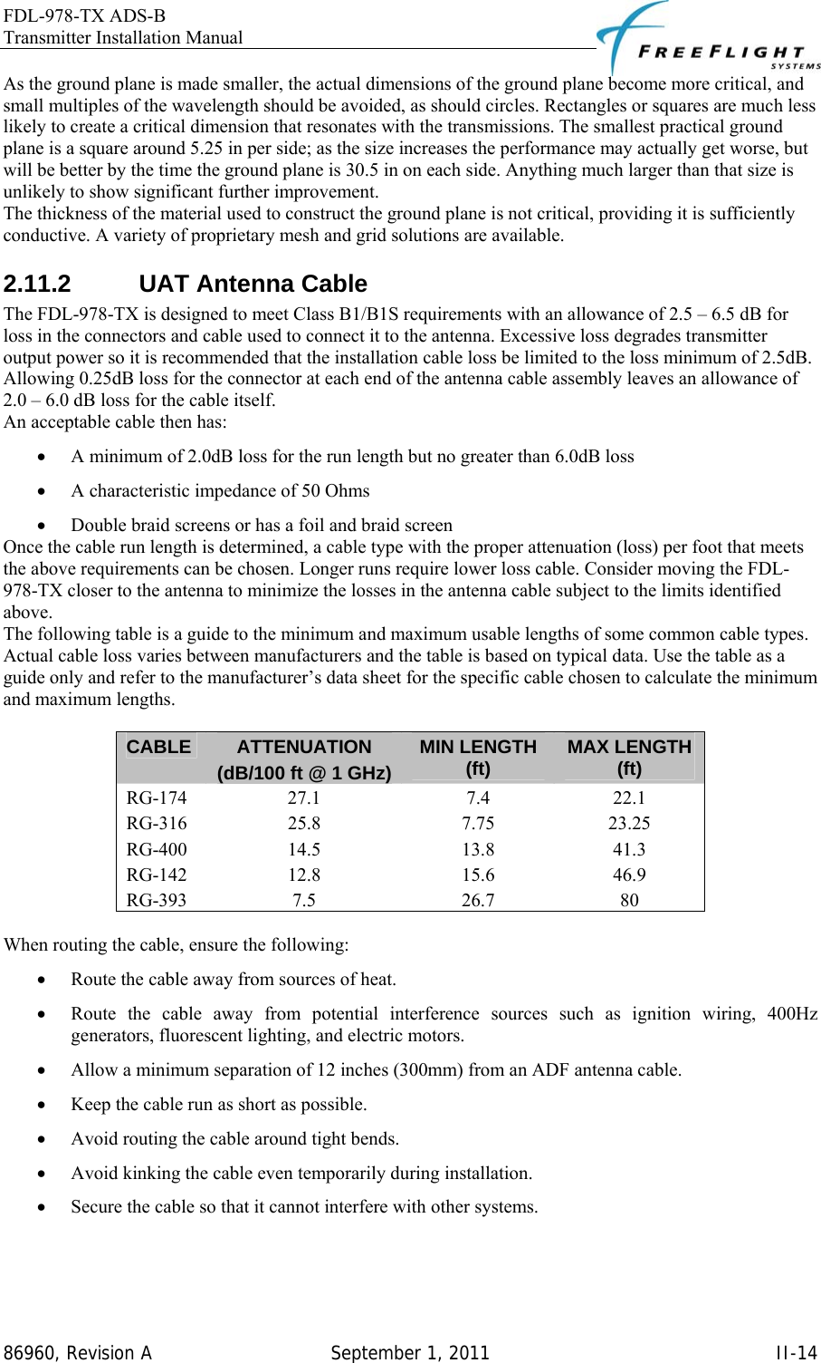 FDL-978-TX ADS-B Transmitter Installation Manual   86960, Revision A  September 1, 2011   II-14As the ground plane is made smaller, the actual dimensions of the ground plane become more critical, and small multiples of the wavelength should be avoided, as should circles. Rectangles or squares are much less likely to create a critical dimension that resonates with the transmissions. The smallest practical ground plane is a square around 5.25 in per side; as the size increases the performance may actually get worse, but will be better by the time the ground plane is 30.5 in on each side. Anything much larger than that size is unlikely to show significant further improvement.  The thickness of the material used to construct the ground plane is not critical, providing it is sufficiently conductive. A variety of proprietary mesh and grid solutions are available. 2.11.2  UAT Antenna Cable The FDL-978-TX is designed to meet Class B1/B1S requirements with an allowance of 2.5 – 6.5 dB for loss in the connectors and cable used to connect it to the antenna. Excessive loss degrades transmitter output power so it is recommended that the installation cable loss be limited to the loss minimum of 2.5dB. Allowing 0.25dB loss for the connector at each end of the antenna cable assembly leaves an allowance of 2.0 – 6.0 dB loss for the cable itself.  An acceptable cable then has:  • A minimum of 2.0dB loss for the run length but no greater than 6.0dB loss • A characteristic impedance of 50 Ohms • Double braid screens or has a foil and braid screen  Once the cable run length is determined, a cable type with the proper attenuation (loss) per foot that meets the above requirements can be chosen. Longer runs require lower loss cable. Consider moving the FDL-978-TX closer to the antenna to minimize the losses in the antenna cable subject to the limits identified above. The following table is a guide to the minimum and maximum usable lengths of some common cable types. Actual cable loss varies between manufacturers and the table is based on typical data. Use the table as a guide only and refer to the manufacturer’s data sheet for the specific cable chosen to calculate the minimum and maximum lengths.  CABLE  ATTENUATION (dB/100 ft @ 1 GHz)MIN LENGTH (ft)  MAX LENGTH (ft) RG-174 27.1  7.4  22.1 RG-316 25.8  7.75  23.25 RG-400 14.5  13.8  41.3 RG-142 12.8  15.6  46.9 RG-393 7.5  26.7  80  When routing the cable, ensure the following:  • Route the cable away from sources of heat. • Route the cable away from potential interference sources such as ignition wiring, 400Hz generators, fluorescent lighting, and electric motors.  • Allow a minimum separation of 12 inches (300mm) from an ADF antenna cable. • Keep the cable run as short as possible. • Avoid routing the cable around tight bends. • Avoid kinking the cable even temporarily during installation. • Secure the cable so that it cannot interfere with other systems.   