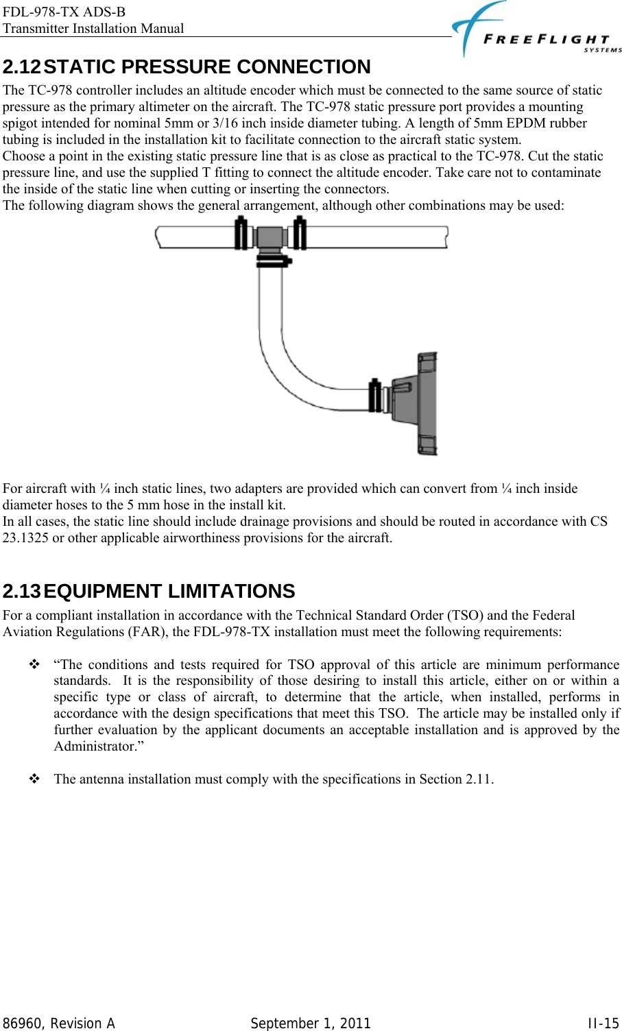 FDL-978-TX ADS-B Transmitter Installation Manual   86960, Revision A  September 1, 2011   II-152.12 STATIC PRESSURE CONNECTION The TC-978 controller includes an altitude encoder which must be connected to the same source of static pressure as the primary altimeter on the aircraft. The TC-978 static pressure port provides a mounting spigot intended for nominal 5mm or 3/16 inch inside diameter tubing. A length of 5mm EPDM rubber tubing is included in the installation kit to facilitate connection to the aircraft static system.  Choose a point in the existing static pressure line that is as close as practical to the TC-978. Cut the static pressure line, and use the supplied T fitting to connect the altitude encoder. Take care not to contaminate the inside of the static line when cutting or inserting the connectors. The following diagram shows the general arrangement, although other combinations may be used:   For aircraft with ¼ inch static lines, two adapters are provided which can convert from ¼ inch inside diameter hoses to the 5 mm hose in the install kit.  In all cases, the static line should include drainage provisions and should be routed in accordance with CS 23.1325 or other applicable airworthiness provisions for the aircraft.  2.13 EQUIPMENT  LIMITATIONS For a compliant installation in accordance with the Technical Standard Order (TSO) and the Federal Aviation Regulations (FAR), the FDL-978-TX installation must meet the following requirements:   “The conditions and tests required for TSO approval of this article are minimum performance standards.  It is the responsibility of those desiring to install this article, either on or within a specific type or class of aircraft, to determine that the article, when installed, performs in accordance with the design specifications that meet this TSO.  The article may be installed only if further evaluation by the applicant documents an acceptable installation and is approved by the Administrator.”   The antenna installation must comply with the specifications in Section 2.11.  