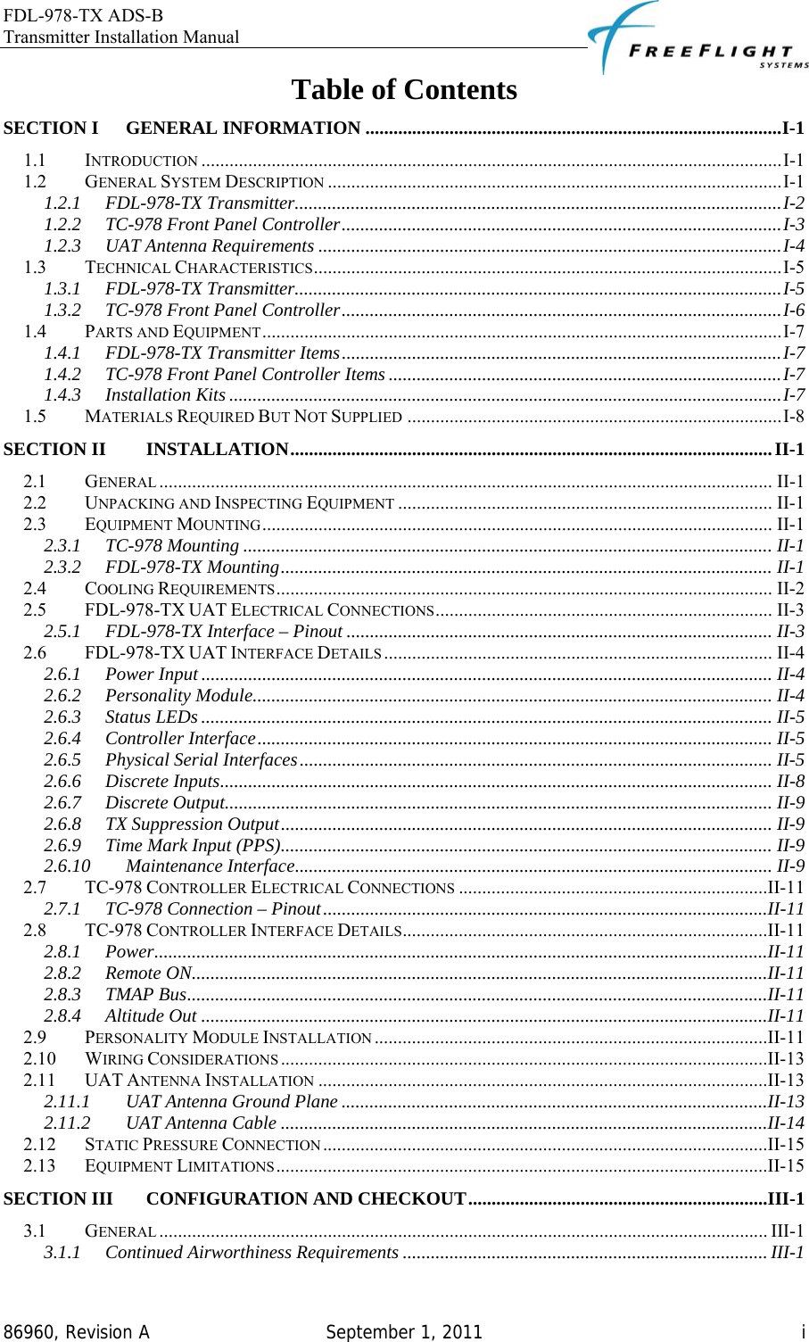 FDL-978-TX ADS-B Transmitter Installation Manual   86960, Revision A  September 1, 2011   iTable of Contents SECTION I GENERAL INFORMATION .........................................................................................I-1 1.1 INTRODUCTION ............................................................................................................................I-1 1.2 GENERAL SYSTEM DESCRIPTION .................................................................................................I-1 1.2.1 FDL-978-TX Transmitter........................................................................................................I-2 1.2.2 TC-978 Front Panel Controller..............................................................................................I-3 1.2.3 UAT Antenna Requirements ...................................................................................................I-4 1.3 TECHNICAL CHARACTERISTICS....................................................................................................I-5 1.3.1 FDL-978-TX Transmitter........................................................................................................I-5 1.3.2 TC-978 Front Panel Controller..............................................................................................I-6 1.4 PARTS AND EQUIPMENT...............................................................................................................I-7 1.4.1 FDL-978-TX Transmitter Items..............................................................................................I-7 1.4.2 TC-978 Front Panel Controller Items ....................................................................................I-7 1.4.3 Installation Kits ......................................................................................................................I-7 1.5 MATERIALS REQUIRED BUT NOT SUPPLIED ................................................................................I-8 SECTION II INSTALLATION.......................................................................................................II-1 2.1 GENERAL ................................................................................................................................... II-1 2.2 UNPACKING AND INSPECTING EQUIPMENT ................................................................................ II-1 2.3 EQUIPMENT MOUNTING............................................................................................................. II-1 2.3.1 TC-978 Mounting .................................................................................................................II-1 2.3.2 FDL-978-TX Mounting......................................................................................................... II-1 2.4 COOLING REQUIREMENTS.......................................................................................................... II-2 2.5 FDL-978-TX UAT ELECTRICAL CONNECTIONS........................................................................ II-3 2.5.1 FDL-978-TX Interface – Pinout ........................................................................................... II-3 2.6 FDL-978-TX UAT INTERFACE DETAILS ................................................................................... II-4 2.6.1 Power Input .......................................................................................................................... II-4 2.6.2 Personality Module............................................................................................................... II-4 2.6.3 Status LEDs .......................................................................................................................... II-5 2.6.4 Controller Interface.............................................................................................................. II-5 2.6.5 Physical Serial Interfaces..................................................................................................... II-5 2.6.6 Discrete Inputs...................................................................................................................... II-8 2.6.7 Discrete Output..................................................................................................................... II-9 2.6.8 TX Suppression Output......................................................................................................... II-9 2.6.9 Time Mark Input (PPS)......................................................................................................... II-9 2.6.10 Maintenance Interface...................................................................................................... II-9 2.7 TC-978 CONTROLLER ELECTRICAL CONNECTIONS ..................................................................II-11 2.7.1 TC-978 Connection – Pinout...............................................................................................II-11 2.8 TC-978 CONTROLLER INTERFACE DETAILS..............................................................................II-11 2.8.1 Power...................................................................................................................................II-11 2.8.2 Remote ON...........................................................................................................................II-11 2.8.3 TMAP Bus............................................................................................................................II-11 2.8.4 Altitude Out .........................................................................................................................II-11 2.9 PERSONALITY MODULE INSTALLATION ....................................................................................II-11 2.10 WIRING CONSIDERATIONS ........................................................................................................II-13 2.11 UAT ANTENNA INSTALLATION ................................................................................................II-13 2.11.1 UAT Antenna Ground Plane ...........................................................................................II-13 2.11.2 UAT Antenna Cable ........................................................................................................II-14 2.12 STATIC PRESSURE CONNECTION ...............................................................................................II-15 2.13 EQUIPMENT LIMITATIONS .........................................................................................................II-15 SECTION III CONFIGURATION AND CHECKOUT................................................................III-1 3.1 GENERAL .................................................................................................................................. III-1 3.1.1 Continued Airworthiness Requirements .............................................................................. III-1 