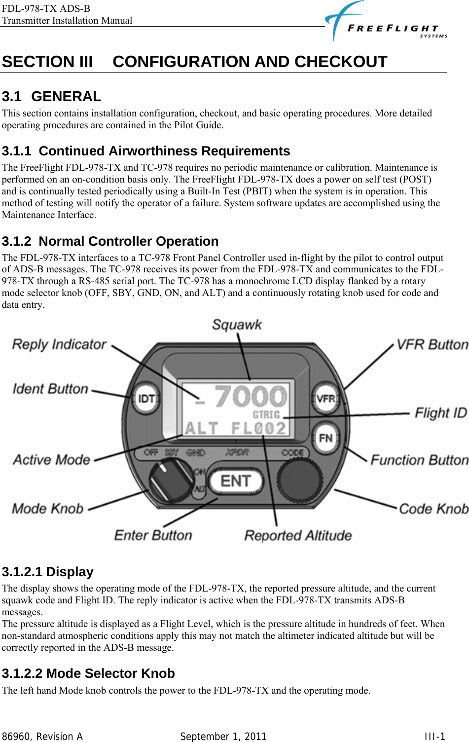 FDL-978-TX ADS-B Transmitter Installation Manual   86960, Revision A  September 1, 2011   III-1SECTION III    CONFIGURATION AND CHECKOUT 3.1 GENERAL This section contains installation configuration, checkout, and basic operating procedures. More detailed operating procedures are contained in the Pilot Guide. 3.1.1  Continued Airworthiness Requirements The FreeFlight FDL-978-TX and TC-978 requires no periodic maintenance or calibration. Maintenance is performed on an on-condition basis only. The FreeFlight FDL-978-TX does a power on self test (POST) and is continually tested periodically using a Built-In Test (PBIT) when the system is in operation. This method of testing will notify the operator of a failure. System software updates are accomplished using the Maintenance Interface. 3.1.2  Normal Controller Operation The FDL-978-TX interfaces to a TC-978 Front Panel Controller used in-flight by the pilot to control output of ADS-B messages. The TC-978 receives its power from the FDL-978-TX and communicates to the FDL-978-TX through a RS-485 serial port. The TC-978 has a monochrome LCD display flanked by a rotary mode selector knob (OFF, SBY, GND, ON, and ALT) and a continuously rotating knob used for code and data entry.   3.1.2.1 Display The display shows the operating mode of the FDL-978-TX, the reported pressure altitude, and the current squawk code and Flight ID. The reply indicator is active when the FDL-978-TX transmits ADS-B messages.  The pressure altitude is displayed as a Flight Level, which is the pressure altitude in hundreds of feet. When non-standard atmospheric conditions apply this may not match the altimeter indicated altitude but will be correctly reported in the ADS-B message. 3.1.2.2 Mode Selector Knob The left hand Mode knob controls the power to the FDL-978-TX and the operating mode. 